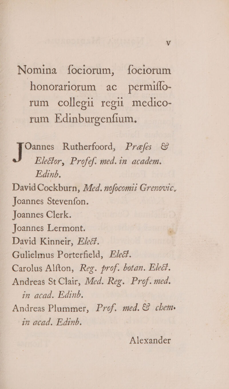 Nomina [íociorum, fociorum honorariorum ac permiffo- rum collegii regii medico- rum Edinburgenfium. Oannes Rutherfoord, Przfes €9 Elecfor, Profef. med. in. academ. Edinb. David Cockburn, Med. nofocomii Grenovic, Joannes Stevenfon. Joannes Clerk. Joannes Lermont. David Kinneir, E/zZ. Gulielmus Porterfield, E/e&amp;. Carolus Alfton, Reg. prof. botan. Elect. Andreas St Clair, Med. Reg. Prof. med. in acad. Edinb. Andreas Plummer, Prof. med.€? chem. | in acad. Edinb. Alexander