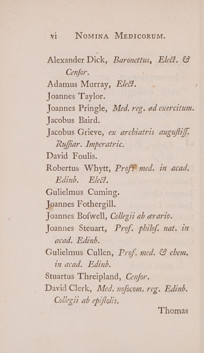 Alexander Dick, Baronettus, Elecf. C3 Genfor. Adamus Murray, E/ecf. Joannes 'T'aylor. Joannes Pringle, Med. reg. ed exercitum. Jacobus Baird. Jacobus Grieve, ex arcbiatris augufliff. Ruflfar. Imperatric. David Foulis. Robertus Whytt, Prof? med. in acad. Edinb. Eled. Gulielmus Cuming. Joannes Fothergill. Joannes Bofwell, Collegii ab erarto. Joannes Steuart, Prof. phibf. nat. im acad. Edinb. Gulielmus Cullen, Prof. med. €9 chem. ;n acad. Edinub. Stuartus 'T'hreipland, Cenfor. David Clerk, Med. nofocom. reg. Edinb. Collegit ab epiflolis. Thomas