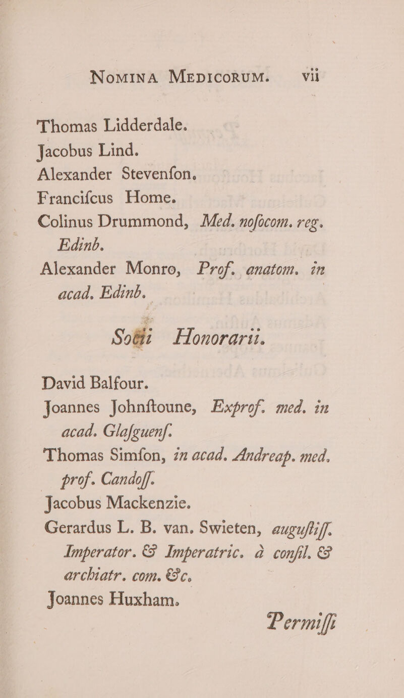 ' Thomas Lidderdale. Jacobus Lind. Alexander Steveníon, Francifcus Home. Colinus Drummond, Med. mofocom. veg. Edinb. Alexander Monro, Pref. anatom. in acad. Edinb. | So&amp;i Honorarii. David Balfour. Joannes Johnítoune, Exprof. med. im acad. Glafeuenf. Thomas Simfon, 72 acad. Zfndreap. med. — rof. Candoff. Jacobus Mackenzie. Gerardus L. B. van. Swieten, auguf/iff. Imperator. €39. Imperatric. à confi. C9 archiatr. com. €3c, Joannes Huxham. Permiffi