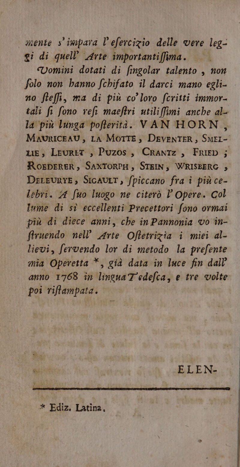 mente s'impara l’efercizio delle vere leg- gi di quell’ Arte importantiffima. Vomini dotatî di fingolar talento , non folo non hanno fchifato il darci mano egli- no fteffi, ma di più co’loro fcritti immor- tali fr fono reft maeftri utiliimi anche al- la ‘più lunga pofterità. VAN HORN, MavuriceAU, LA MOTTE, DEVENTER, SMEI- xe, LeurtT , Puzos, CrantTz, Frieb ; Roenperer, SAXTORPH, STEIN; \WRISBERG ; DELEURYE, SIGAULT, fpiccano fra î più ce- lebri. A fuo luogo ne citerò l’ Opere. col Inme di sù eccellenti Precettori fono ormai più di diece anni, che in Pannonia vo in- firuendo nell’ Arte Offetrizia i miei al- lievi, fervendo lor di metodo la prefente mia Operetta *, già data in luce fin dall anno 1768 in linguaTedefca, e tre volte poi riffampata. % ELEN- «* Ediz. Latina,