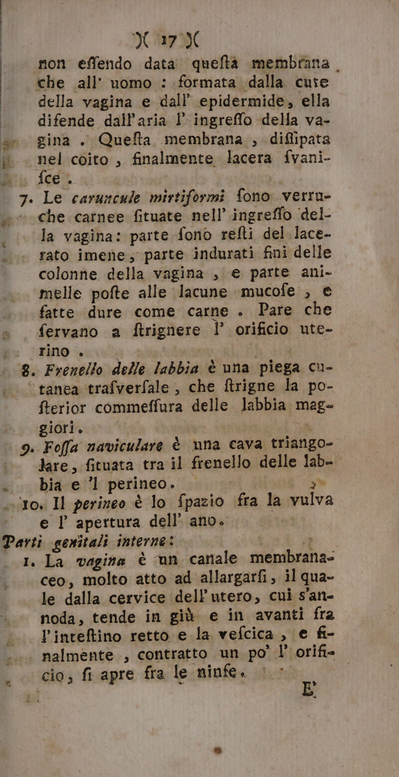 | M 27M 1 non effendo data. queftà membrana. I che all’ uomo :. formata dalla cute i della vagina e dall’ epidermide, ella I difende dall'aria l’ ingreffo della va- ae gina . Quefta membrana , diflipata ww . nel coito , finalmente lacera fvani- Ni fcei 7. Le caruncule mirtiformi fono verru- che carnee fituate nell’ ingreffo ‘del- la vagina: parte fono refti del lace- rato imene.;' parte indurati fini delle colonne della vagina , e parte ani- melle pofte alle lacune mucofe ; e fatte dure come carne . Pare che fervano a ftrignere l’ orificio ute- ; TRO acli RETE E 8. Frenello delle labbia è una piega cu- ‘© tanea trafverfale , che ftrigne la po- fterior commeffura delle. labbia mag- giori. 9. Foffa naviculare è una cava triango- lare, fituata tra il frenello delle lab- «bia e 1 perineo. — 2% cito, Il perineo è lo fpazio fra la vulva ‘e l apertura dell’ ano. | Parti genitali interne: i 1. La vagina è un canale membrana- ceo, molto atto ad allargarfi, il qua- le dalla cervice dell’utero, cui s'an- noda, tende in giù e in avanti fra l’inteftino retto e la vefcica , e fi- «.. nalmente , contratto un po’ l’ orifi= . cio, fi apre fra le ninfe. |&gt; a