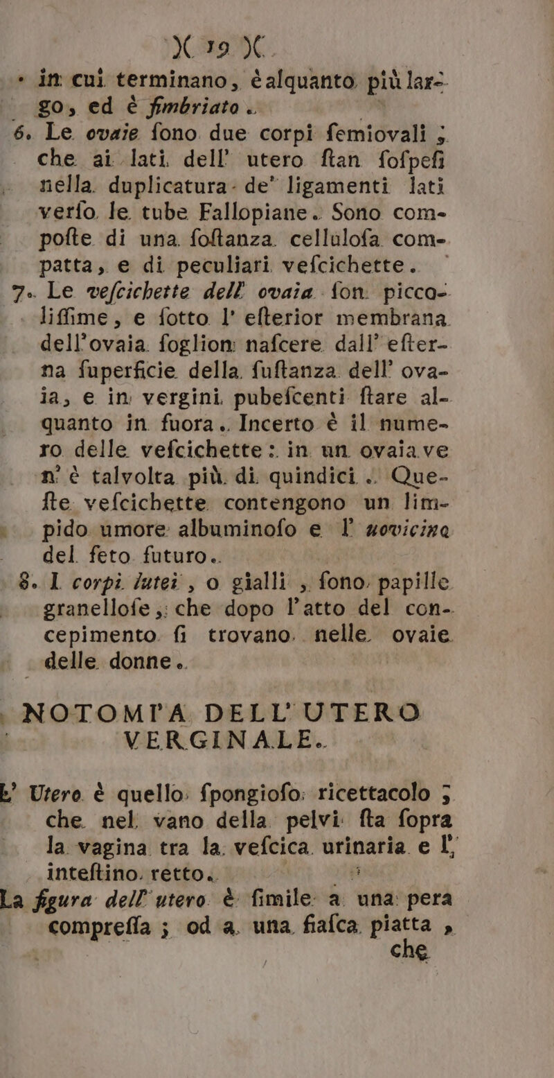 190 -» in cui terminano, alquanto più ù lar=- | go, ed è fimbriato. 6. Le ovaie fono due corpi femiovali 5 che ai lati dell’ utero ftan fofpefi nella. duplicatura- de* ligamenti lati verfo. le tube Fallopiane. Sono com- pofte di una foltanza cellalofa com- patta, e di peculiari vefcichette. 7. Le vefcichette dell’ ovaia fon. picca- lifime, e fotto l' efterior membrana. dell’ovaia. foglion: nafcere dall’ efter- na fuperficie della. fuftanza dell’ ova- ia, e in vergini pubefcenti ftare al- quanto in fuora. Incerto è il nume- ro delle vefcichette : in un ovaiave n° è talvolta più. di quindici .. Que- fte vefcichette contengono un lim- i. pido umore albuminofo el wovicize del feto futuro.. 8. 1 corpi lutei, o gialli , fono: papille granellofe ,: che dopo l’atto del con-. cepimento. fi trovano. nelle. ovaie. delle donne.. | NOTOMTA DELL'UTERO VERGINALE.. È Utero è quello: fpongiofo: ricettacolo 5 che. nel vano della. pelvi. fta fopra la vagina tra la. vefcica urinaria e L, inteftino. retto... À La figura dell'utero è fimile a una pera comprefla ; od a. una fiafca. ee . che