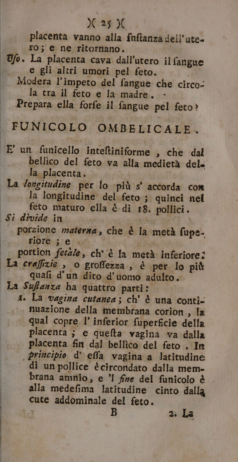 X25 X placenta vanno alla faftanza dell’ute= ro; e ne ritornano. | Ufo. La placenta cava dall’utero il fangue .__e gli altri umori pel feto. Modera l’impeto del fangue che circo: la tra il feto e la madre. | Prepara ella forfe il fangue pel feto? FUNICOLO OMBELICALE, bellico del feto va alla medietà del la. placenta. la longitudine del.feto j quinci nel feto maturo ella è di 18. pollici. $i divide in | porzione matersa, che è la metà fupe- riore ; e. a portion fetale, ch'è la metà inferiore; quafi d'un dito d'uomo adulto. La Suffanza ha quattro parti: x. La vagina cutanea; ch' è una conti- nuazione della membrana corion s la qual copre l’ inferior fuperficie della placenta $ e quefta vagina va dalla placenta fin dal bellìico del feto . In principio d effla vagina a latitudine di un pollice écircondato dalla mem- brana amnio, e ’1 fre del funicolo è . alla medefima latitudine cinto dalla cute addominale del feto. 2: La