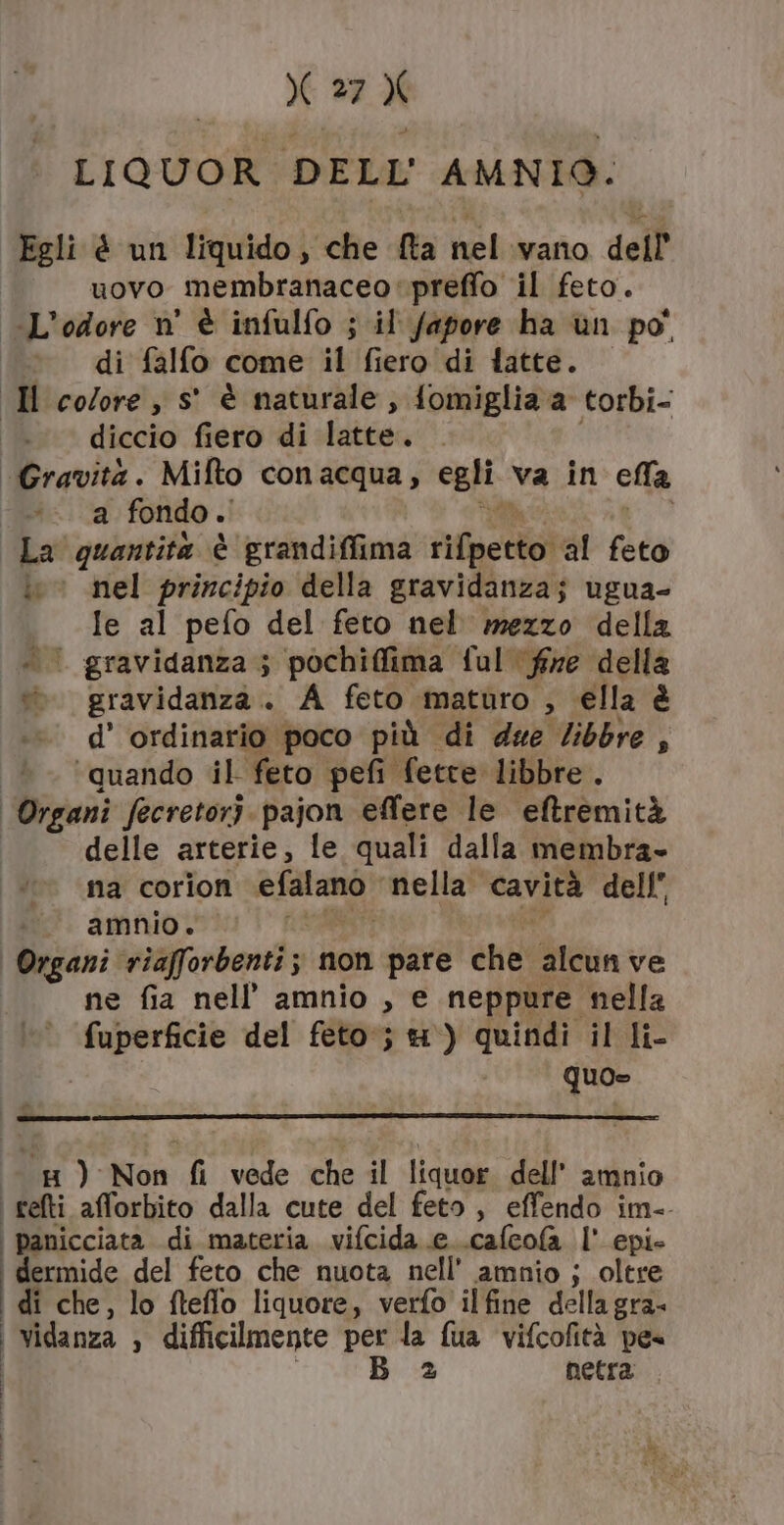 LIQUOR DELL AMNIO: Egli è un liquido, che fta nelivano dell uovo membranaceopreffo il feto. L'odore n° è infulfo ; il fapore ha un po’ « di falfo come il fiero di fatte. «H colore, s° è naturale, fomiglia a torbi- diccio fiero ‘di latte. «Gravità. Mifto conacqua, egli va in ella a fondo .' La quantita è grandifiima rifperto! al feto LL nel principio della gravidanza; ugua- Ie al pefo del feto nel mezzo della . | gravidanza; pochiffima ful fine della ». gravidanza. A feto maturo , ella è d’ ordinario poco più di due /ibbre , ‘quando il feto pefi fette libbre. I “SI fecretorì pajon effere le eftremità delle arterie, le quali dalla membra» na corion efalanò nella cavità dell” amnio. Organi riaforbenti ; non pare che alcunve ne fia nell’ amnio , e neppure nella cannone del feto; 4) quindi il li- quo» cg) Non fi vede che il liquor dell’ amnio i relti afforbito dalla cute del feto, effendo im-- | panicciata di materia. vifcida e..cafcofa l' epi- dermide del feto che nuota nell’ amnio j; oltre di che, lo fteflo liquore, verfo ilfine della gra- | Vidanza » difficilmente per la fua vifcofità pes | B 2 netra