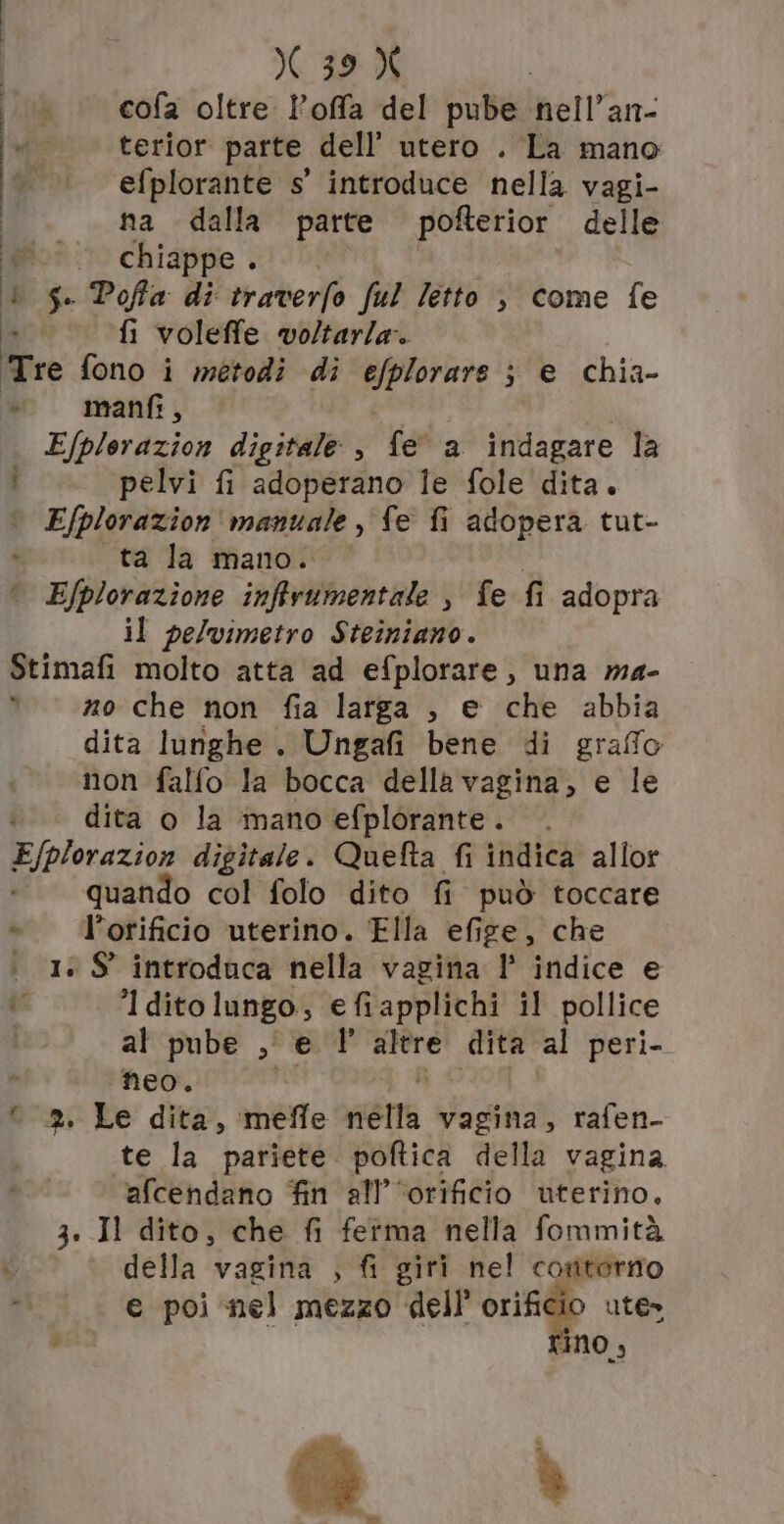 cofa oltre l’offa del pube nell’an- terior parte dell’ utero . La mano efplorante s' introduce nella vagi- na dalla parte pofterior delle ; chiappe . È $c Poffa di traverfo ful Tetto , come fe fi voleffe. voltarla. Te fono i metodi di RESE A s'e chia- vw manfi, Efplerazion digitale, fe a indagare la pelvi fi adoperano le fole dita. | Efplorazion manuale , fe fi adopera tut- ta la mano. ° Efplorazione inffrumentale , fe fi adopra il pelvimetro Steiniano. Stimafi molto atta ad efplorare, una ma- no che non fia larga , e che abbia dita lunghe . Ungafi bene di graffo non falfo la bocca della vagina, e le dita o la mano efplorante.. E/plorazion digitale. Quefta fi indica allor quando col folo dito fi può toccare *.’orificio uterino. Ella efige, che | 1» $S' introduca nella vagina l° indice e I ditolungo, efiapplichi il pollice al pube ,, e 1° gig dita al peri- neo. 2. Le dita, meffe niélla vagina, rafen- te la pariete. poftica della vagina afcendano fin all’‘orificio uterino, 3. Il dito, che fi fetma nella fommità della vagina , fi giri nel costtorno e poi nel mezzo dell’ orificio ute» Ja be] ANO, 4