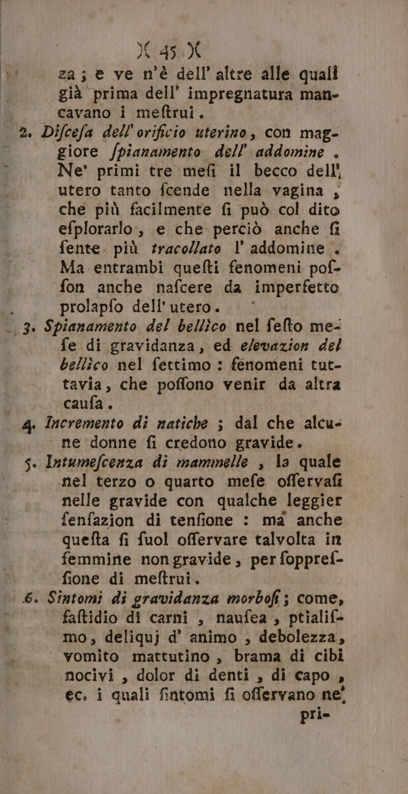 za; e ve m'è dell’altre alle quali già prima dell’ impregnatura man- cavano i meftrui. 3 6. giore /pianamento dell’ addomine . Ne' primi tre mefi il becco dell’ utero tanto fcende nella vagina ; che più facilmente fi può col dito efplorarlo, e che perciò anche fi fente. più traco//ato |’ addomine . Ma entrambi quefti fenomeni pof- fon anche nafcere da imperfetto prolapfo dell’ utero. fe di gravidanza, ed e/evazion del bellîco nel fettimo : fenomeni tut- tavia, che poffono venir da altra caufa . ne ‘donne fi credono gravide. nel terzo o quarto mefe offervafi nelle gravide con qualche leggier fenfazion di tenfione : ma anche quefta fi fuol offervare talvolta in femmine non gravide , per foppref- fione di meftrui. faftidio di carni , naufea , ptialif- mo, deliquj d’ animo , debolezza, nocivi , dolor di denti , di capo, ec, i quali fintomi fi offervano ne’ pri