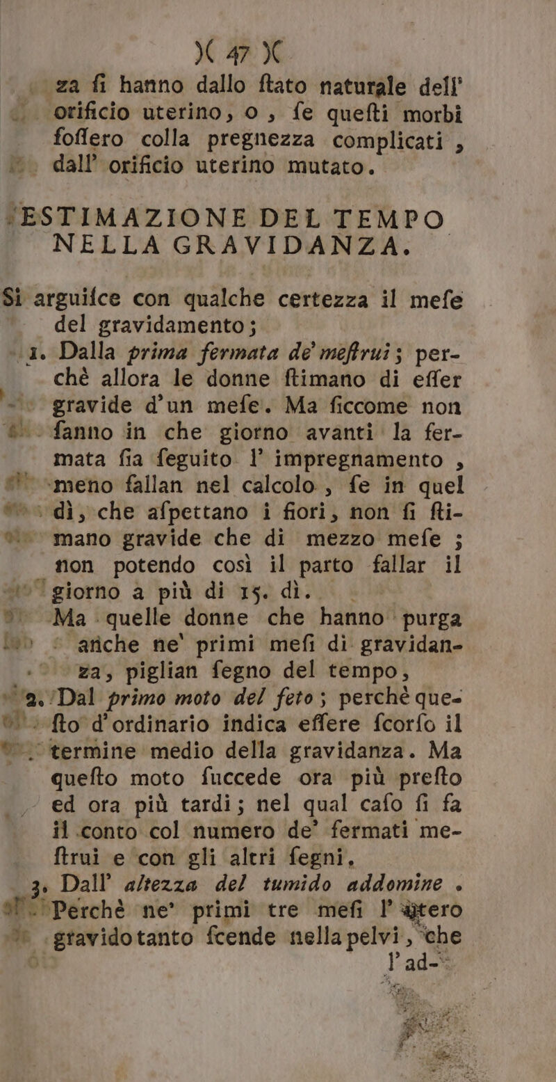 za fi hanno dallo ftato naturale dell' orificio uterino, o, fe quefti morbi foffero colla pregnezza complicati , . dall’ orificio uterino mutato. ‘ESTIMAZIONE DEL TEMPO NELLA GRAVIDANZA. — Si arguifce con qualche certezza il mefe del gravidamento; 1. Dalla prima fermata de' meftrui; per- chè allora le donne ftimano di effer © gravide d'un mefe. Ma ficcome non ®. fanno in che giorno avanti la fer- mata fia feguito. l’ impregnamento , © «meno fallan nel calcolo, fe in quel ©» dì, che afpettano i fiori, non fi fi- è mano gravide che di mezzo mefe ; non potendo così il parto fallar il «5 giorno a più di 15. dì... è. Ma quelle donne che hanno purga lo © ariche ne' primi mefi di gravidan- za, piglian fegno del tempo, va /Dal primo moto del feto; perchè que- © to d'ordinario indica effere fcorfo il ©. termine medio della gravidanza. Ma quefto moto fuccede ora più prefto ed ora più tardi; nel qual cafo fi fa il conto col numero de’ fermati me- ftrui e con gli altri fegni, 3. Dall’ altezza del tumido addomine . al ‘Perchè ne’ primi tre mefi |’ gtero © .gravidotanto fcende nella pelvi, ‘che Ò lad-