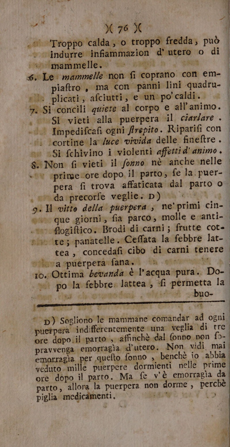 bi ù 76% e Troppo calda; o troppo fredda, può indurre ‘infiammazion d' utero o di imitata eKoo naggi n, SR 4: Le: mammelle non fi coprano con em- .. piaftro , ‘ima con panni lini quadru- sil plicati, afciutti, e un:po' caldi. &gt;. Si«concili quiete al corpo e all’animo. 000 Si vieti alla puerpera il. ciar/are . 0) Impedifcafi ogni frepito. Riparifi con “i ‘cortine la v/uce vivida delle fineftre . »w «Si fchivino i violenti affetti d'animo . &amp; Non fi vieti il fozzo nè anche -nelle + epringe core dopo. il parto, fe la. puer- pera fi trova ‘affaticata dal parto o , e davprecorfe veglie: D) |. «© 9. Il vitto della’ puerpera ; ne' primi cin- eu que giorni, fia parco, molle e vanti- vive ire; panatelle . Ceflata la febbre lat- tea , concedafi cibo «di carni tenere nitava spuérperanfananii +u -otermoti ro. Ottima bevanda è l’acqua pura. Do- ing chotemoteni . « —. «buo- Sini | } n veduto. mille puerpere dormienti nelle prime. ore dopo il parto. Ma fe v'è emorragìa da | parto, allora la puerpera non dorme, perchè piglia medicamenti. 545% (50