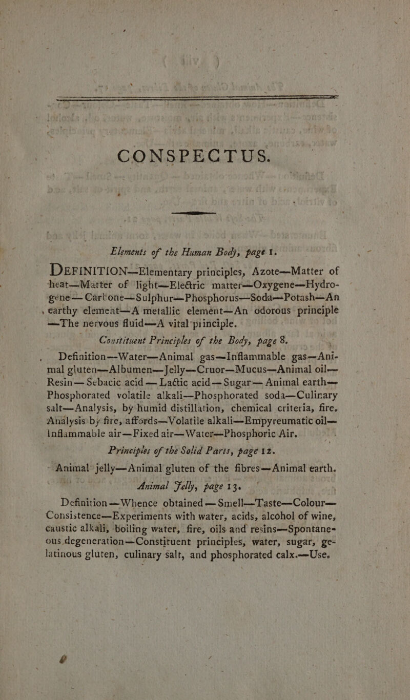 CONSPECTUS. Elements of the Human Body, page \. DEFINITION—Elementary principles, Azote—Matter of heat—Matter of light—Eleric matter—Oxygene—Hydro- gene — Cartone—Sulphur--Phosphorus—Soda—Potash—An , earthy element—A metallic element—An odorous principle —The nervous fluid—A vital principle. Constituent Principles of the Body, page 8. Definition—-Water—Animal gas—Inflammable gas—Ani- mal gluten—Albumen—Jelly—Cruor—Mucus—Animal oil— Resin — Sebacic acid — Lactic acid — Sugar— Animal earth Phosphorated volatile alkali—Phosphorated soda—Culinary salt—Analysis, by humid distillation, chemical criteria, fire. Analysis by fire, affords—Volatile alkali—Empyreumatic oil— inflammable air—Fixed air—Water—Phosphoric Air. Principles of the Solid Parts, page iz. ~ Animal jelly—Animal gluten of the fibres—Animal earth. Animal Felly, page 13. Definition—Whence obtained —Smell—Taste—Colour— Consistence—Experiments with water, acids, alcohol of wine, caustic alkali, ‘boiling water, fire, oils and resins—Spontane= ous degeneration—Constituent principles, water, sugar, ge- latinous gluten, culinary salt, and phosphorated calx.—-Use.