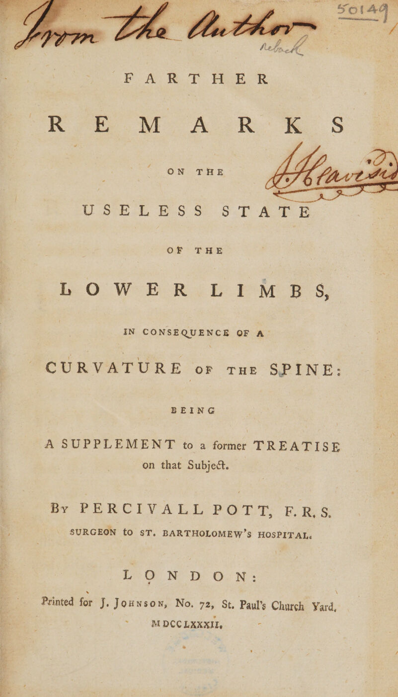 A 4 Pe el, “Spey Oo A Feo Ee K*e WA RK S ON THE Uo -L ibs 5. $.T A FE OF THE ie O WE Rab PM Bs IN CONSEQUENCE OF A. CURVATURE oF THE SPINE: BEING A SUPPLEMENT to a former TREATISE on that Subject. | By PERCIVALL POTT, ERS. SURGEON to ST. BARTHOLOMEW’S HOSPITAL. io G WD ON: Printed for J. Jounson, No. 72, St. Paul’s Church Yard, | M DCC LXXXII, :