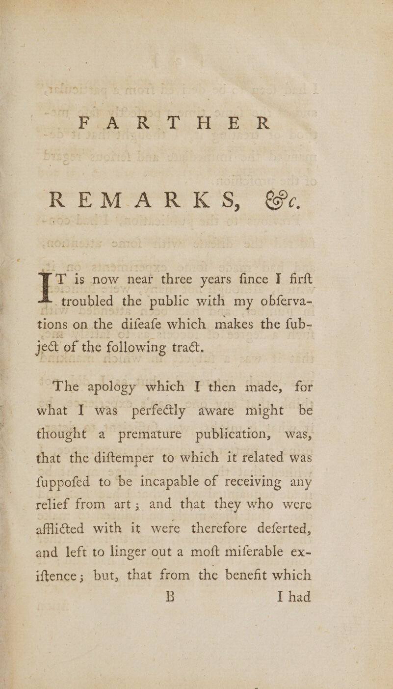 oe hr aoe REMARKS, @&amp;e WT is now near three years fince I firtt A troubled the public with my obferva- tions on the difeafe which makes the fub- ject of the following tract. The apology which T then made, for what I was perfeéily aware might be thought a premature publication, was, that the diftemper to: which it related was fuppofed to be incapable of receiving any _ relief from art; and that they who were affi@ed with it were therefore deferted, and left to linger out a moft miferable ex- iftence; but, that from the benefit which