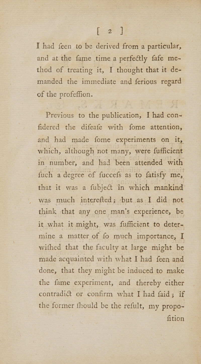 [2] I had feen to be derived from a particular, and at the fame time a perfectly fafe me- thod of treating it, I thought that it de- manded the immediate and ferious regard of the profeffion. Previous to the publication, I had con- fidered the difeafe with fome attention, and had made fome experiments On ies which, although not many, were hifticient in number, and had been attended with fuch a degree of fuccefs as to fatisfy oo that it. was a fubjedt in which mankind was much interefted; -but as I did not think that any one man’s experience, be it what it might, was fufficient to deter- mine a matter of fo much importance, I wifhed that the faculty at large might be made acquainted with what I had feen and done, that they might be induced to make the fame experiment, and thereby either contradict or confirm what I had faid; if the former fhould be the refult, my propo- | fition
