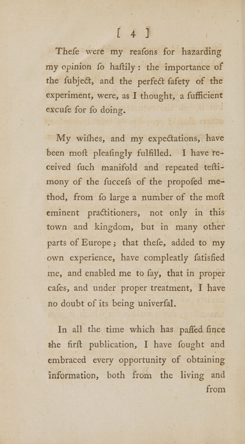Le} | Thefe were my reafons for hazarding my opinion fo haftily: the importance of the fubje&amp;t, and the perfect fafety of the experiment, were, as I thought, a fufficient excufe for fo doing. ~ My withes, and my expectations, have been moft pleafingly fulfilled. I have re- ceived fuch manifold and repeated tefti- mony of the fuccefs of the propofed me- thod, from fo large a number of the moft eminent practitioners, not only in this town. and kingdom, but in many other parts of Europe; that thefe, added to my own experience, have compleatly fatisfied me, and enabled me to fay, that in proper ‘cafes, and under proper treatment, I have no doubt of its being univerfal. In all the time which has paffed fince the firft publication, I have fought and embraced every opportunity of obtaining information, both from the living and. from