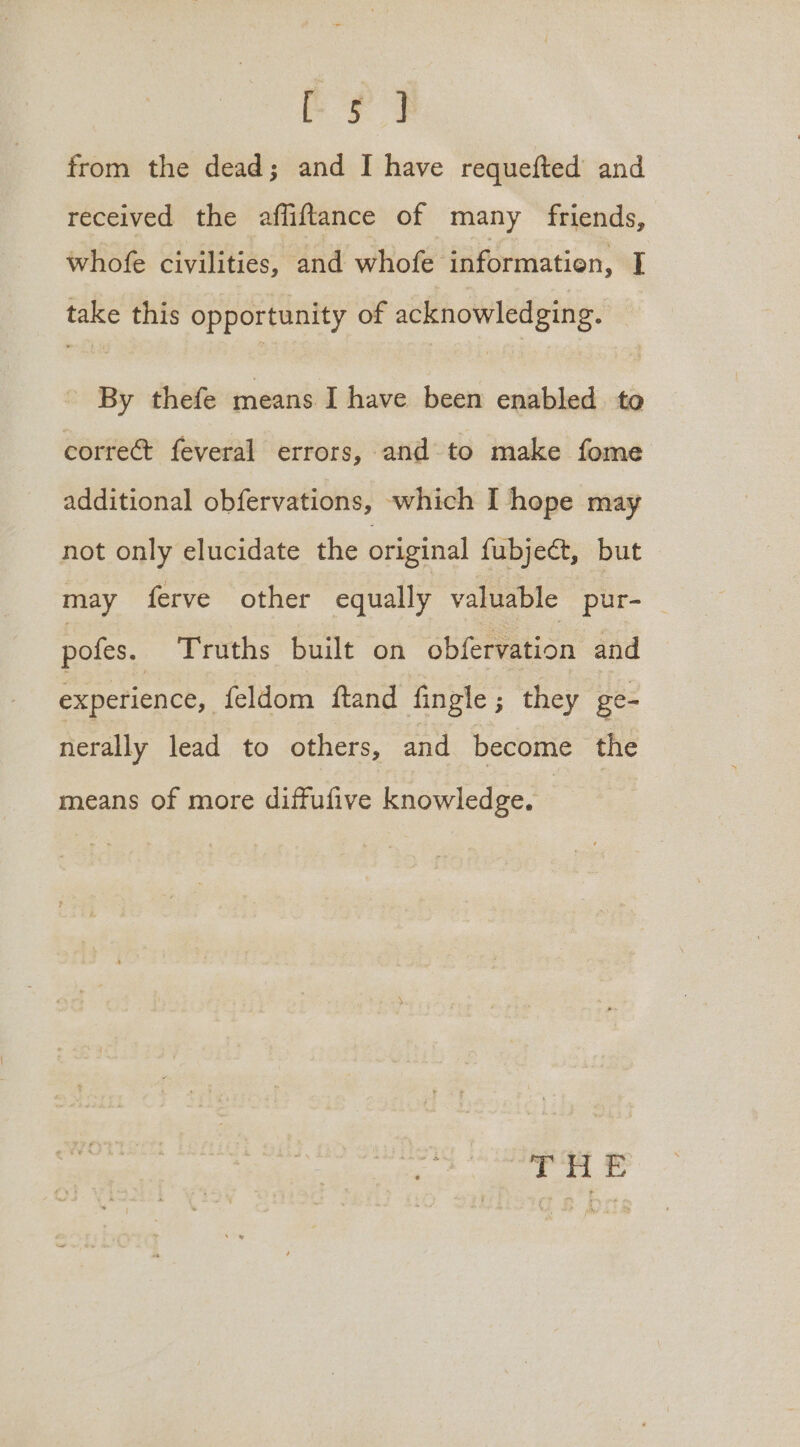 ie from the dead; and I have requefted and received the affiftance of many friends, whofe civilities, and whofe informatien, I take this opportunity of acknowledging. By thefe means. I have been enabled to corre@ feveral errors, and to make fome additional obfervations, which I hope may not only elucidate the original fubject, but may ferve other equally valuable pur- pofes. Truths built on obfervation and experience, feldom ftand fingle; they ge- nerally lead to others, and become the means of more diffufive knowledge.