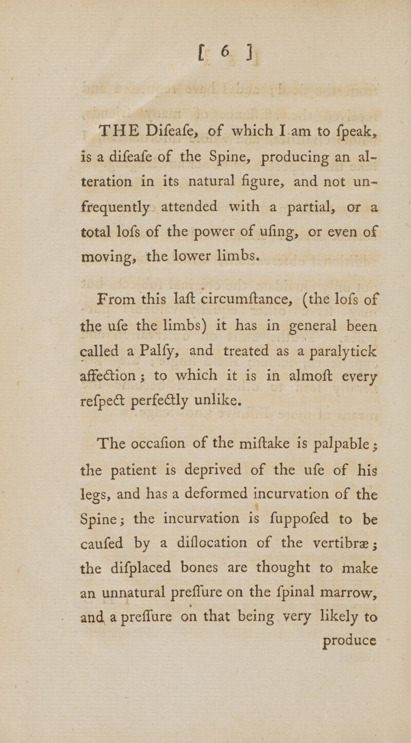 THE Difeafe, of which Iam to fpeak, is a difeafe of the Spine, producing an al- teration in its natural figure, and not un- frequently attended with a partial, or a total lofs of the power of ufing, or even of moving, the lower limbs. _ From this laft circumftance, (the lofs of the ufe the limbs) it has in general been called a Palfy, and treated as a paralytick affection 3; to which it is in almoft every refpect perfectly unlike. The occafion of the miftake is palpable ; the patient is deprived of the ufe of his legs, and has a deformed incurvation of the Spine; the incurvation ic fuppofed to be caufed by a diflocation of the vertibre ; the difplaced bones are thought to make an unnatural preffure on the {pinal marrow, and a preffure on that being very likely to produce