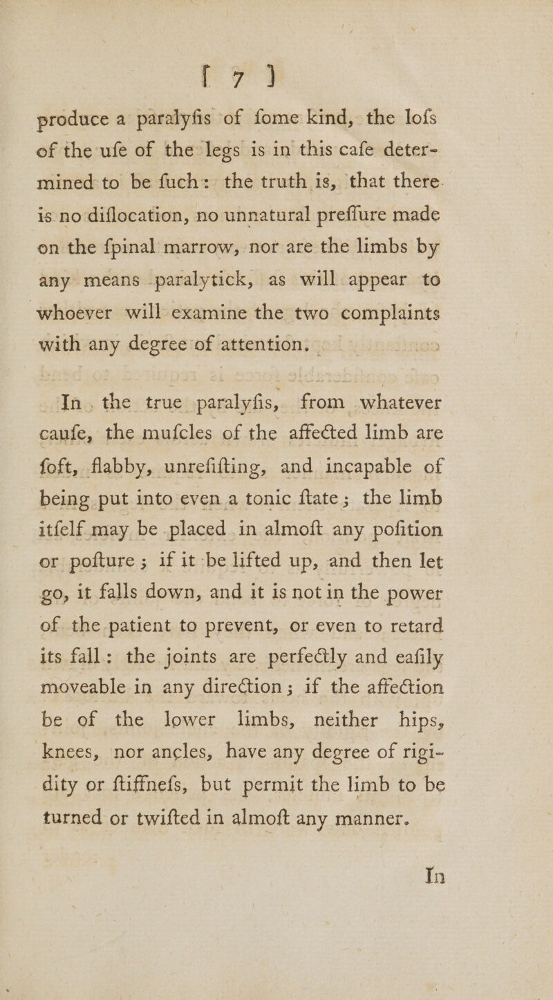 ae produce a paralyfis of fome kind, the lofs of the ufe of the legs is in this cafe deter- mined to be fuch: the truth is, that there. is no diflocation, no unnatural preffure made on the fpinal marrow, nor are the limbs by any means paralytick, as will appear to whoever will examine the two complaints with any degree of attention, _ In, the true paralyfis, from whatever caufe, the mufcles of the affected limb are foft, flabby, unrefifting, and incapable of being put into even a tonic ftate; the limb itfelf may be placed in almoft any pofition or pofture ; if it be lifted up, and then let go, it falls down, and it is not in the power of the patient to prevent, or even to retard its fall: the joints are perfectly and eafily moveable in any direction; if the affection be of the lower limbs, neither hips, knees, nor ancles, have any degree of rigi- dity or ftiffnefs, but permit the limb to be turned or twifted in almoft any manner, In