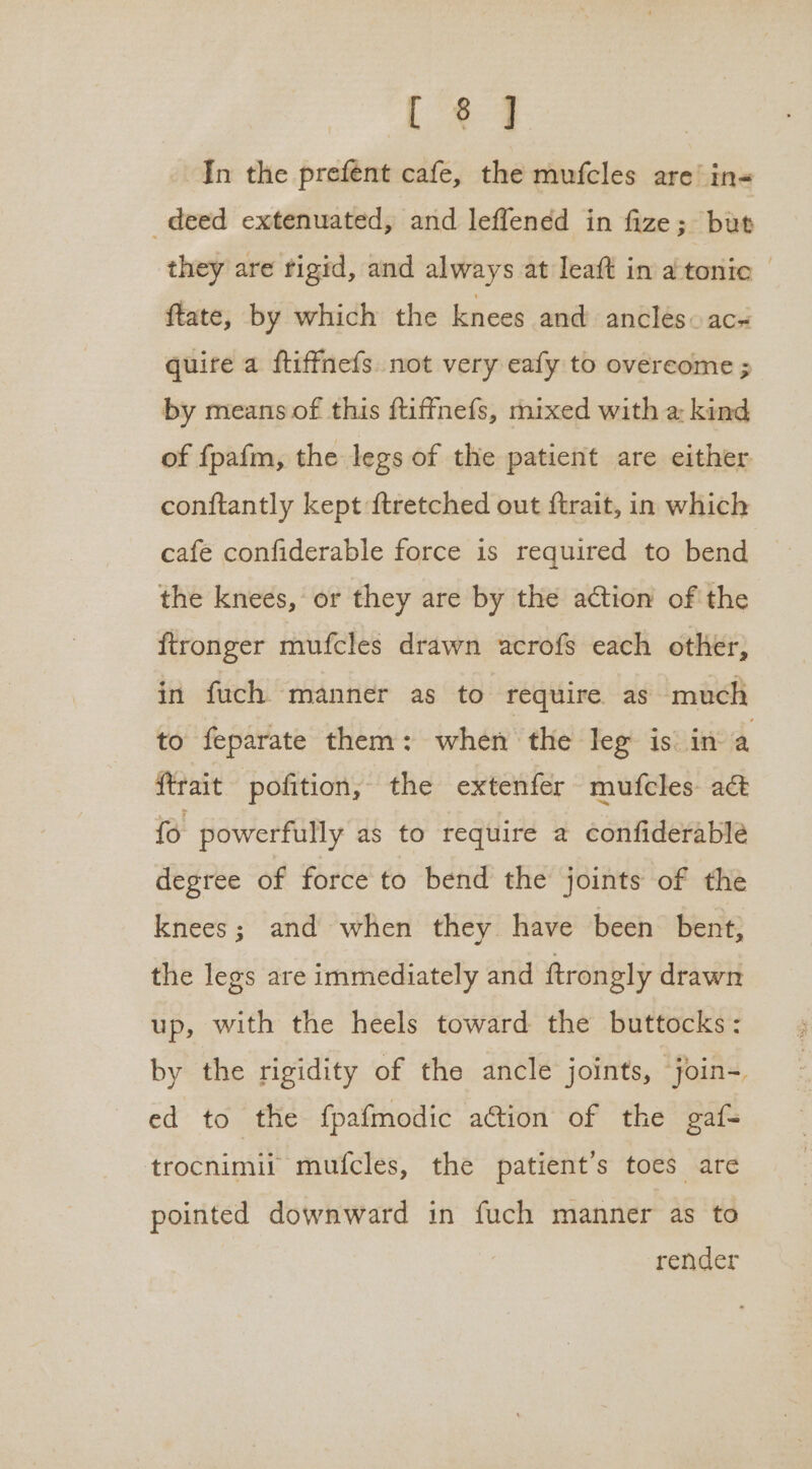 Las In the prefent cafe, the mufcles are’ in- deed extenuated, and leffened in fize; but they are rigid, and always at Ieaft in atonic — ftate, by which the knees and anclesac# quire a ftiffnefs. not very eafy to overcome ; by means of this ftiffnefs, mixed with a kind of fpafm, the legs of the patient are either conftantly kept {tretched out ftrait, in which cafe confiderable force is required to bend the knees, or they are by the action of the ftronger mufcles drawn acrofs each other, in fuch manner as to require as much to feparate them: when the leg is in a ftrait pofition, the extenfer mufcles- act fo powerfully as to require a confiderable degree of force to bend the joints of the knees; and when they have been bent, the legs are immediately and ftrongly drawn up, with the heels toward the buttocks: by the rigidity of the ancle joints, join- ed to the fpafmodic ation of the gaf= trocnimit mufcles, the patient's toes are pointed downward in fuch manner as to render