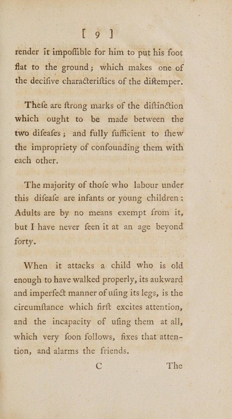 iat aes render it impoffible for him to put his foot flat to the ground ; which makes one of the decifive characteriftics of the diftemper. Thefe are ftrong marks of the diftinG@ion which ought to be made between the two difeafes; and fully fufficient to fhew the impropriety of confounding them with eaciy “Other. The majority of thofe who labour under this difeafe are infants or young children: Adults are by no means exempt from it, but I have never feen it at an age beyond forty. When. it attacks a child who is old enough to have walked properly, its aukward and imperfect manner of ufing its legs, is the circumftance which firft excites attention, and the incapacity of ufing them at all, which very foon follows, fixes that atten- tion, and alarms the friends. © | The
