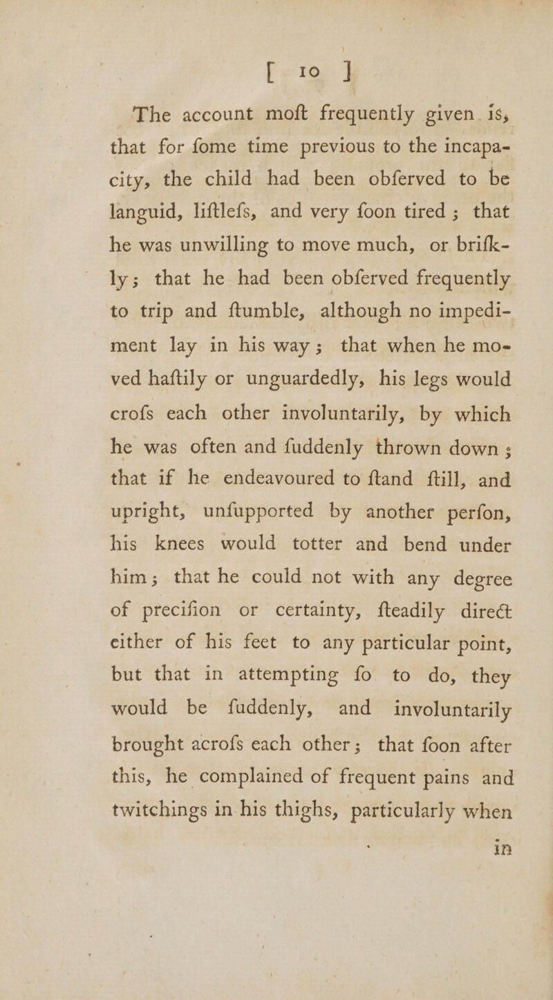 eee The account moft frequently given. is, that for fome time previous to the incapa- city, the child had been obferved to be languid, liftlefs, and very foon tired ; that he was unwilling to move much, or brifk- ly; that he had been obferved frequently to trip and ftumble, although no impedi- ment lay in his way; that when he mo- ved haftily or unguardedly, his legs would crofs each other involuntarily, by which he was often and fuddenly thrown down ; that if he endeavoured to ftand ftill, and upright, unfupported by another perfon, his knees would totter and bend under him; that he could not with any degree of precifion or certainty, fteadily dire&amp; either of his feet to any particular point, but that in attempting fo to do, they would be fuddenly, and involuntarily brought acrofs each other; that foon after this, he complained of frequent pains and twitchings in his thighs, | particularly when
