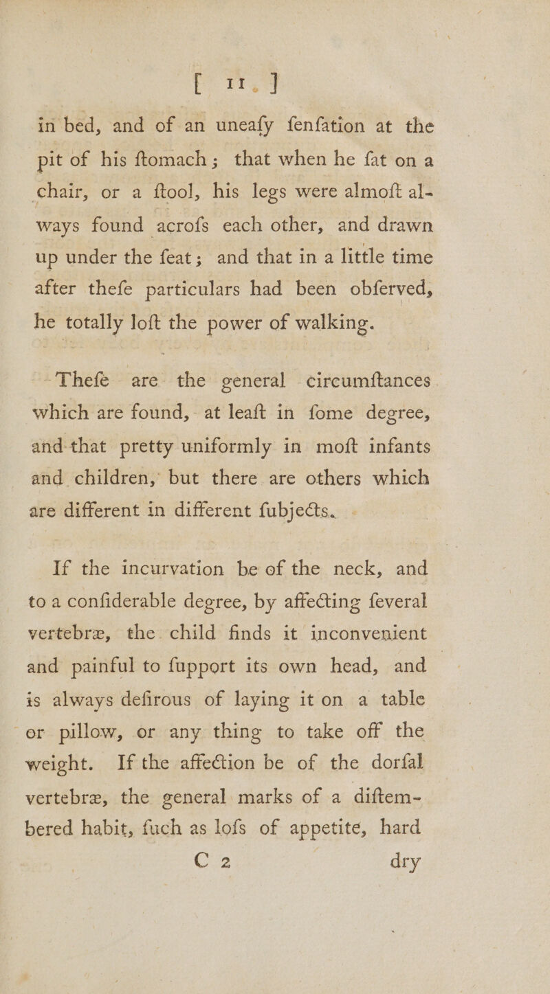 pw. in bed, and of an uneafy fenfation at the pit of his ftomach; that when he fat on a chair, or a ftool, his legs were almoft al- ways found acrofs each other, and drawn up under the feat; and that in a little time er thefe particulars had been obferved, he totally loft the power of walking. -Thefe are the general circumftances | which are found, at leaft in fome degree, and-that pretty uniformly in moft infants and children, but there are others which are different in different fubjects. . If the incurvation be of the neck, and to a confiderable degree, by affecting feveral vertebre, the child finds it inconvenient and painful to fupport its own head, and | is always defirous of laying it on a table er pillow, or any thing to take off the weight. Ifthe affection be of the dorfal vertebre, the general marks of a diftem- bered habit, fuch as lofs of appetite, hard C2 dry