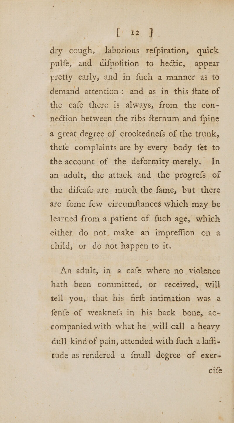 ite, #. dry cough, laborious refpiration, quick pulfe, and difpofition to hectic, appear pretty early, and in fuch a manner as to demand attention: and as in this ftate of | the cafe there is always, from the con- nection between the ribs fternum and {pine a great degree of crookednefs of the trunk, thefe complaints are by every body fet to the account of the deformity merely. In an adult, the attack and the progrefs of the difeafe are much the fame, but there are fome few circumftances which may be learned from a patient of fuch age, which either do not. make an impreffion on a child, or do not happen to it. An adult, in a cafe where no. violence hath been committed, or received, will - tell you, that his firft intimation was a fenfe of weaknefs in his back bone, ac- companied with what he will call a heavy dull kind of pain, attended with fuch a laffi- tude as rendered a {mall degree of exer- cife