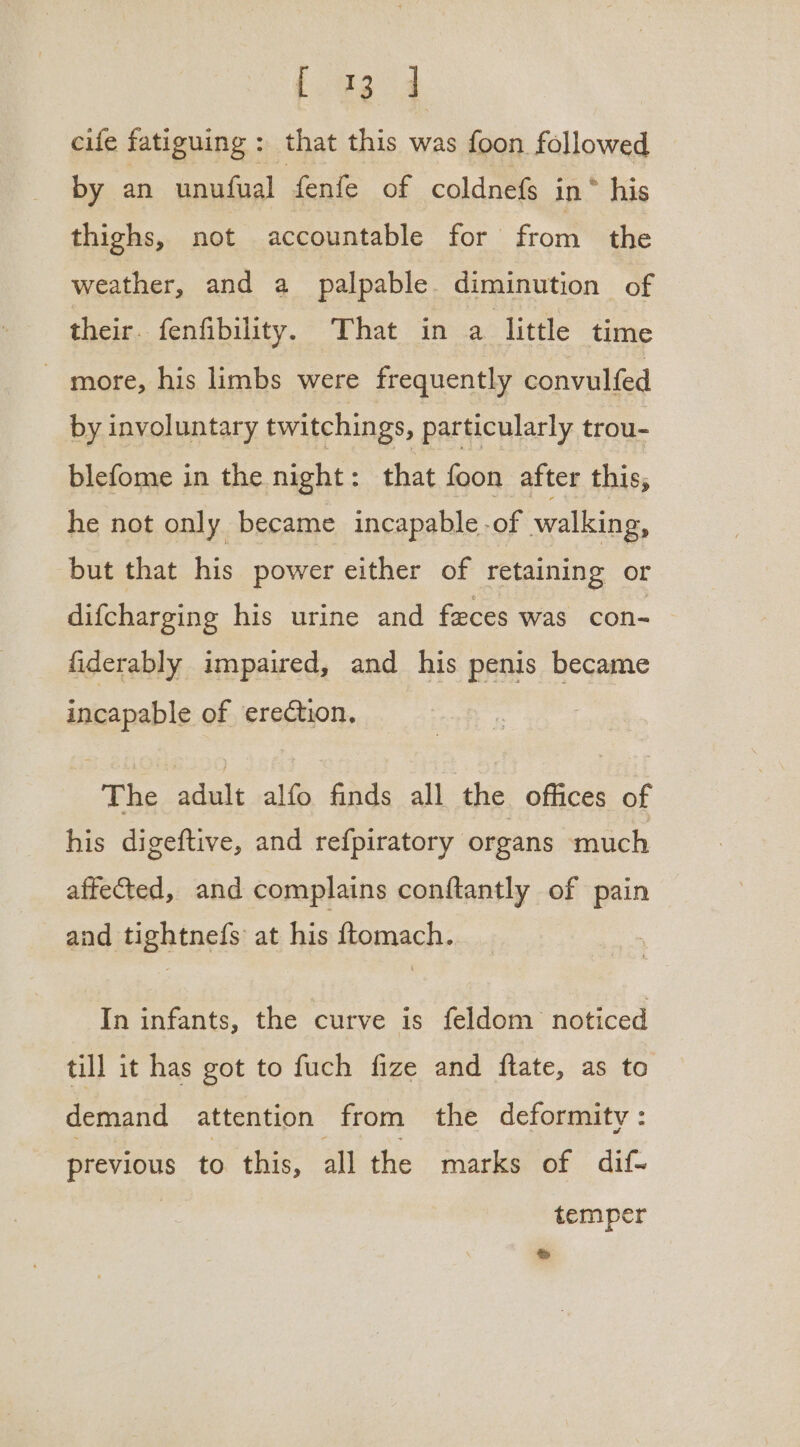 fae 4 cife fatiguing : that this was foon followed by an unufual fenfe of coldnefs in * his thighs, not accountable for from the weather, and a palpable. diminution of their. fenfibility. That in a little time ~ more, his limbs were frequently convulfed by involuntary twitchings, particularly trou- blefome in the night: that foon after this, he not only became incapable -of walking, but that his power either of retaining or difcharging his urine and feces was con- fiderably impaired, and his penis became incapable of erection. The adult alfo finds all the offices of his digeftive, and refpiratory organs much affeted, and complains conftantly of pain and tightnefs at his ftomach. In infants, the curve is feldom noticed till it has got to fuch fize and fate, as to demand attention from the deformity : previous to this, all the marks of dif- temper