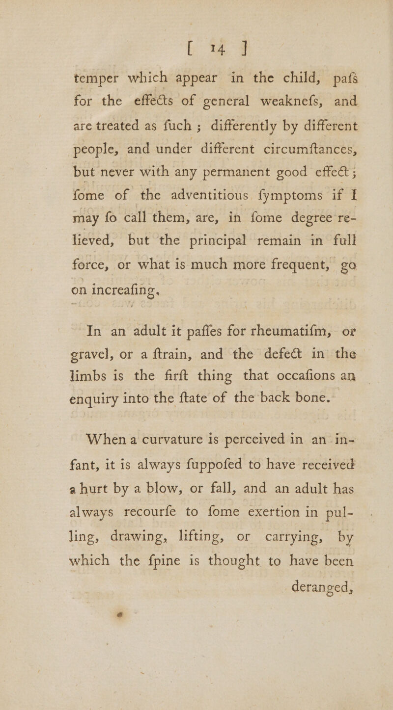 temper which appear in the child, pafs for the effects of general weaknefs, and are treated as fuch ; differently by different people, and under different circumftances, but never with any permanent good effect ; fome of the adventitious fymptoms if I may fo call them, are, ik fome degree re- lieved, but the principal remain in full force, or what is much more frequent, go on increafing, In an adult it paffes for rheumatifm, or eravel, or a ftrain, and the defect in the limbs is the firft thing that occafions an enquiry into the ftate of the back bone. When a curvature is perceived in an in- fant, it is always fuppofed to have received a hurt by a blow, or fall, and an adult has always recourfe to fome exertion in pul- ling, drawing, lifting, or carrying, by which the fpine is thought to have been deranged,