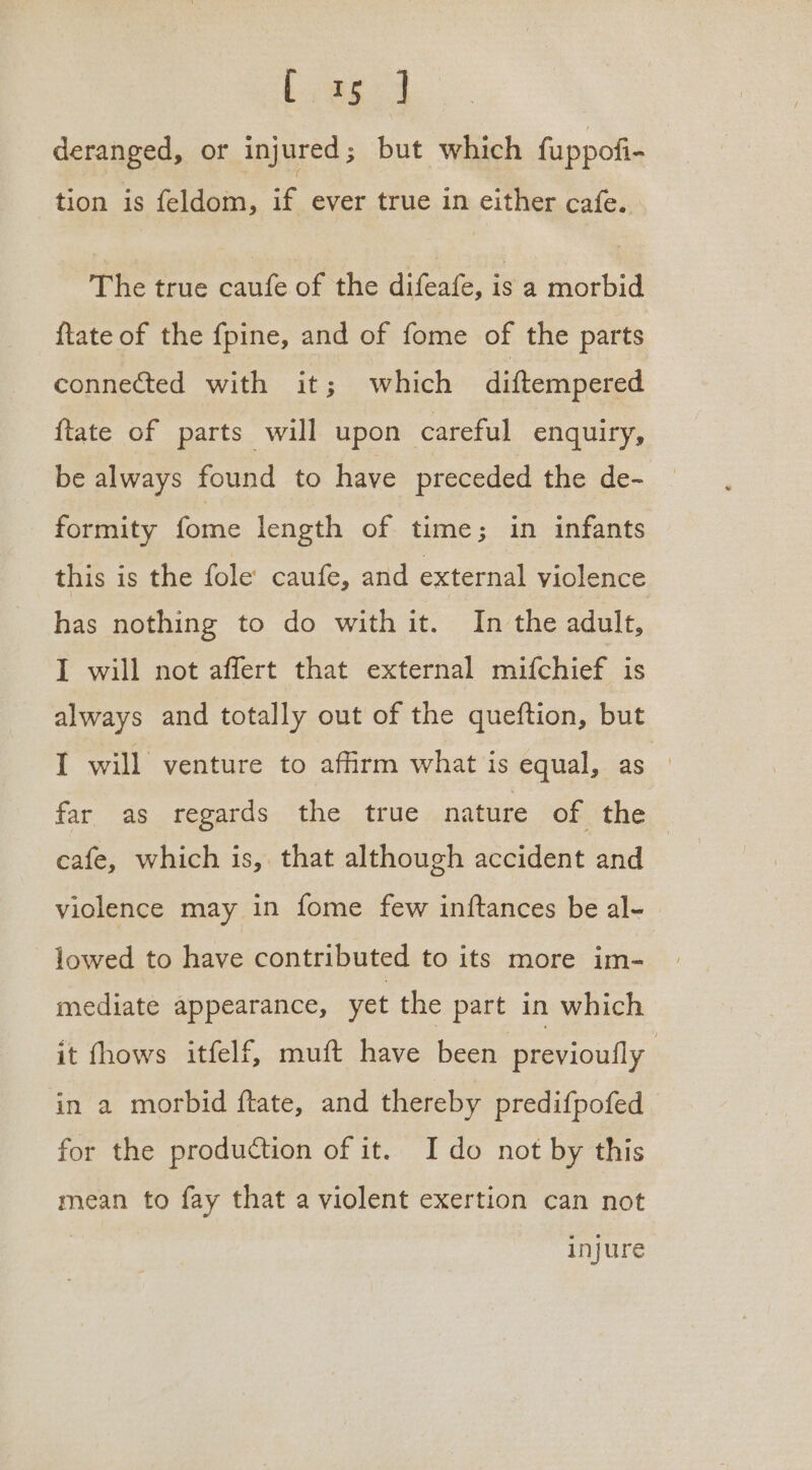 deranged, or injured; but which fuppofi- tion is feldom, if ever true in either cafe. The true caufe of the difeafe, is a morbid ftate of the fpine, and of fome of the parts connected with it; which diftempered ftate of parts will upon careful enquiry, be always found to have preceded the de- formity tome length of time; in infants this is the fole caufe, and external violence has nothing to do with it. In the adult, I will not affert that external mifchief is always and totally out of the queftion, but I will venture to affirm what is equal, as far as regards. the true..nature of the cafe, which is, that although accident and | violence may in fome few inftances be al- lowed to have contributed to its more im- mediate appearance, yet the part in which it fhows itfelf, muft have been previoufly in a morbid ftate, and thereby predifpofed for the production of it. I do not by this mean to fay that a violent exertion can not injure