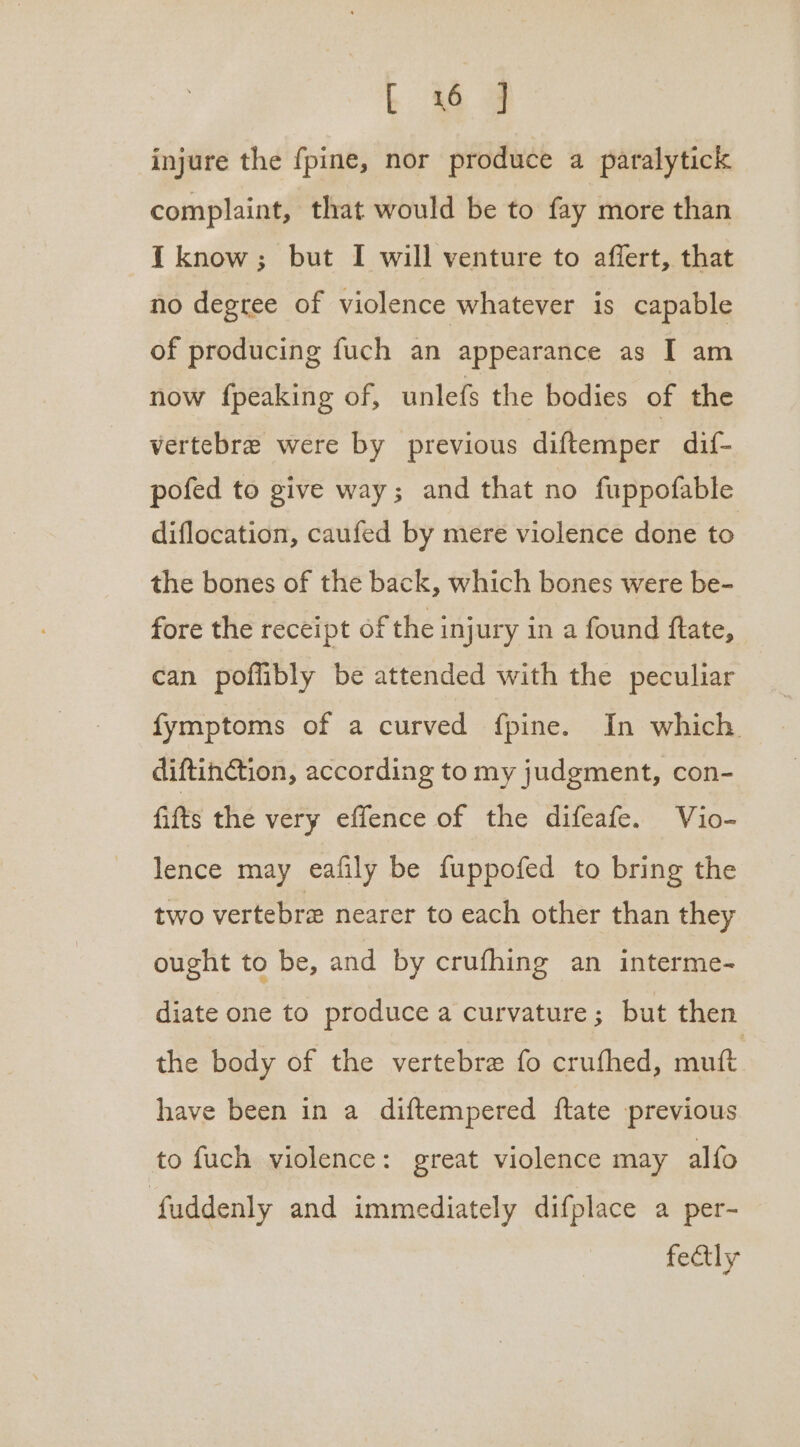 injure the fpine, nor produce a paralytick complaint, that would be to fay more than I know; but I will venture to affert, that no degree of violence whatever is capable of producing fuch an appearance as I am now fpeaking of, unlefs the bodies of the vertebre were by previous diftemper dif- pofed to give way; and that no fuppofable diflocation, caufed by mere violence done to the bones of the back, which bones were be- fore the receipt of the injury in a found ftate, can poflibly be attended with the peculiar fymptoms of a curved fpine. In which diftinction, according to my judgment, con- fifts the very effence of the difeafe. Vio- lence may eafily be fuppofed to bring the two vertebre nearer to each other than they ought to be, and by crufhing an interme- diate one to produce a curvature; but then the body of the vertebre fo crufhed, muft have been in a diftempered ftate previous to fuch violence: great violence may alfo fuddenly and immediately difplace a per- fedtly
