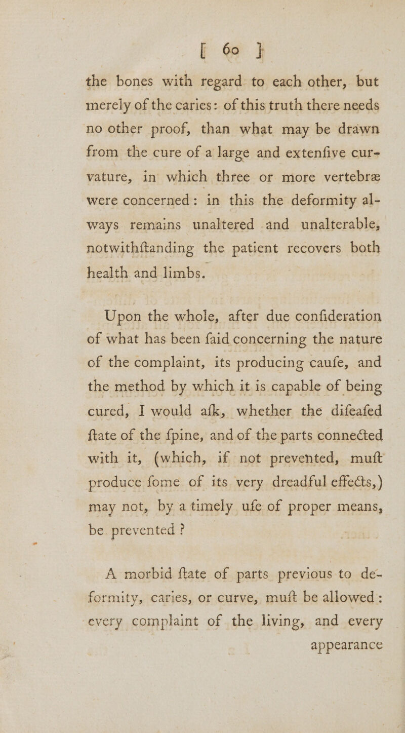 the bones with regard to each other, but merely of the caries: of this truth there needs no other proof, than what may be drawn from the cure of a large and extenfive cur- vature, in which three or more vertebre were concerned : in this the deformity al- Ways remains unaltered and unalterable, notwithftanding the patient recovers both health and limbs. Upon the whole, after due confideration of what has been faid concerning the nature of the complaint, its producing caufe, and the method by which it is capable of being cured, I would afk, whether the difeafed {tate of the fpine, and of the parts connected with it, (which, if not prevented, mutt produce fome of its very dreadful effects, ) may not, by a timely ufe of proper means, be. prevented ? A morbid ftate of parts previous to de- formity, caries, or curve, mutt be allowed : every complaint of the living, and every appearance