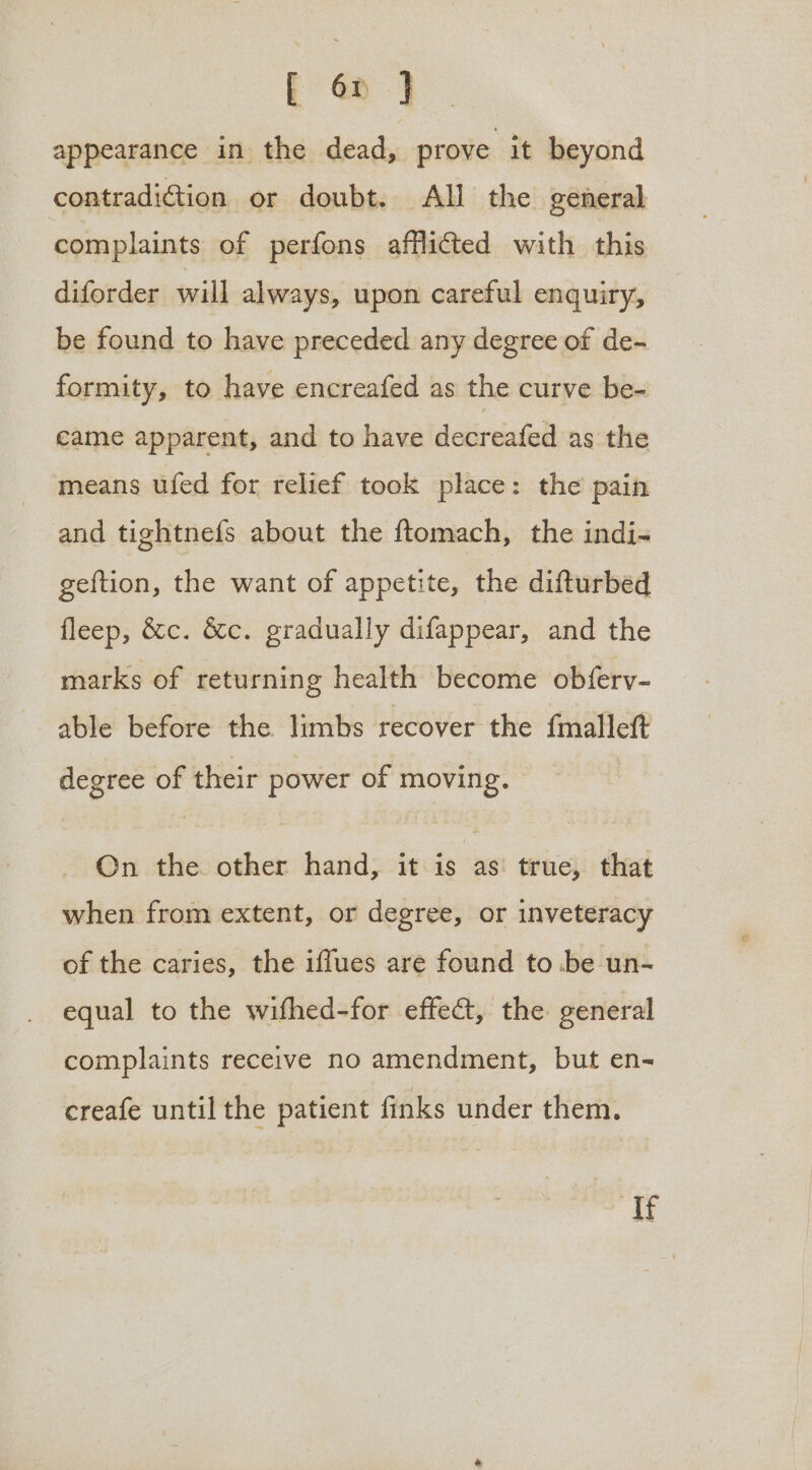 f 6p } appearance in the dead, prove it beyond contradiction or doubt. All the general complaints of perfons afflicted with this diforder will always, upon careful enquiry, be found to have preceded any degree of de- formity, to have encreafed as the curve be- came apparent, and to have decreafed as the means ufed for relief took place: the pain and tightnefs about the ftomach, the indi- geftion, the want of appetite, the difturbed fleep, &c. &c. gradually difappear, and the marks of returning health become obferv- able before the limbs recover the {malleft degree of their power of moving. On the other hand, it is as true, that when from extent, or degree, or inveteracy of the caries, the iffues are found to be un- equal to the wifhed-for effect, the general complaints receive no amendment, but en-~ creafe until the patient finks under them. Ste