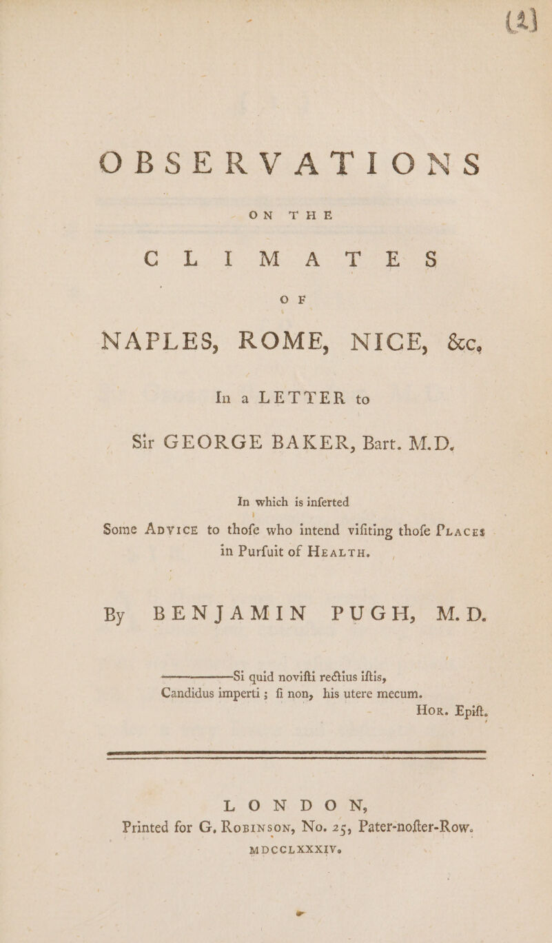 ON THE CL) MA oy ee OF NAPLES, ROME, NICE, &amp;c, In a LETTER to Sir GEORGE BAKER, Bart. M.D. In which is inferted i in Purfuit of HeaLtu. By BENJAMIN PUGH, M.D. Si quid novifti reétius iftis, Candidus imperti; finon, his utere mecum. L. Oc NM DOR, Printed for G, Rosrnson, No. 25, Pater-nofter-Row. | MDCCLXXXIV.