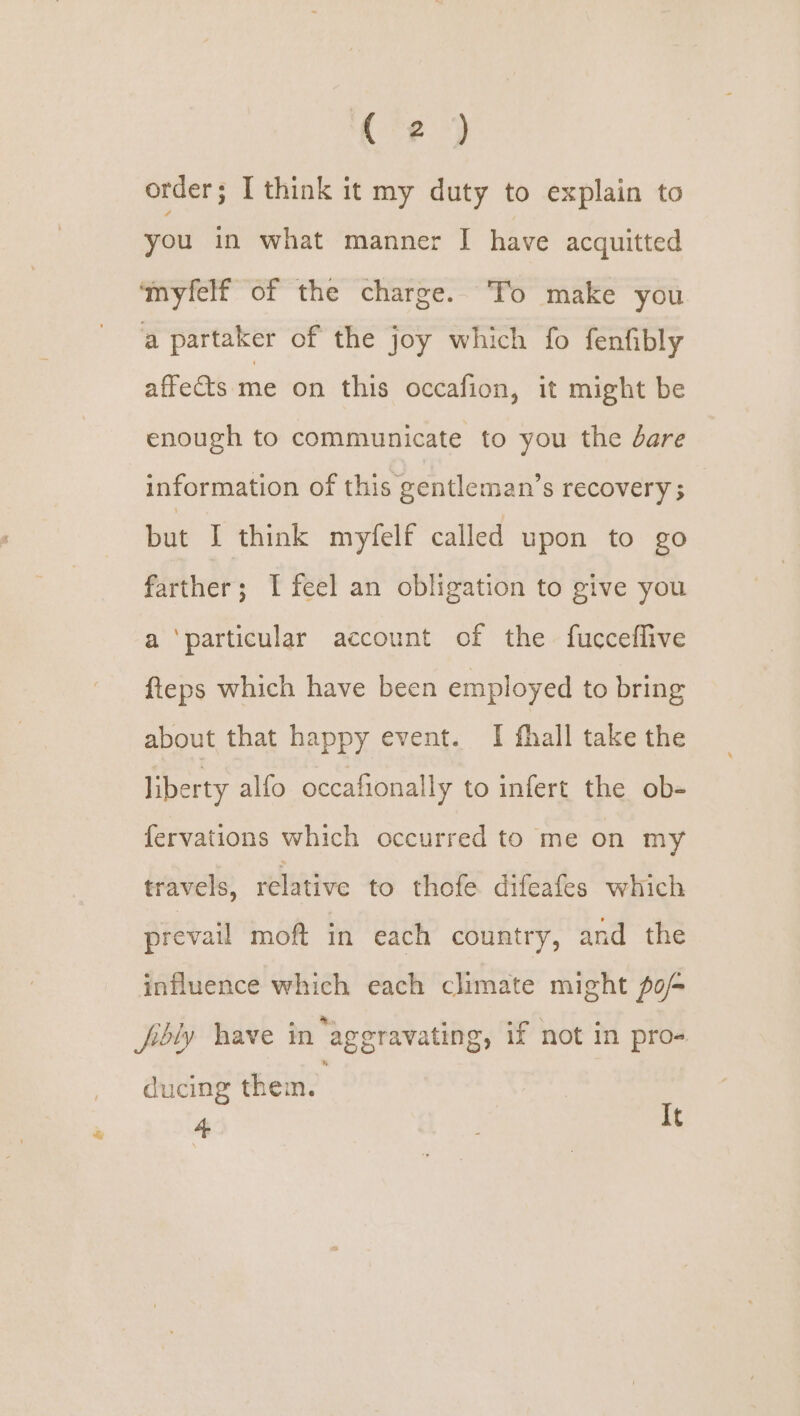 ( 2) order; I think it my duty to explain to you in what manner I have acquitted ‘myfelf of the charge. To make you a partaker of the joy which fo fenfibly affects me on this occafion, it might be enough to communicate to you the dare information of this gentleman’s recovery ; but I think myfelf called upon to go farther; I feel an obligation to give you a ‘particular account of the fucceflive fteps which have been employed to bring about that happy event. I fhall take the liberty alfo occafionally to infert the ob- fervations which occurred to me on my travels, relative to thofe difeafes which prevail moft in each country, and the influence which each climate might po fibly have in ‘aggravating, if not in pro- ducing them. 4 It