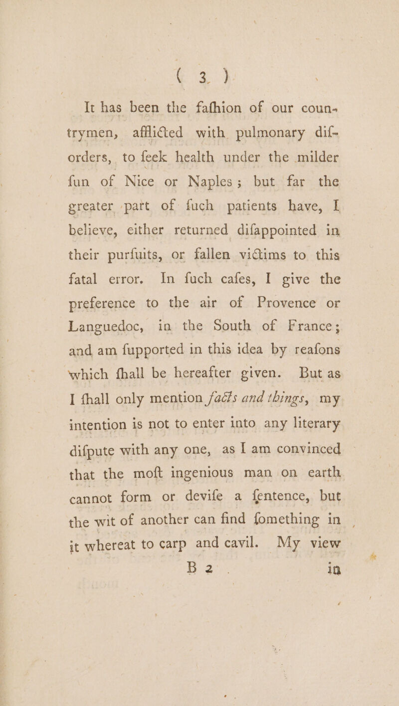 a It has been the fafhion of our coun- trymen, affifted with pulmonary dif- orders, to feek health under the milder fun oe Nice or Naples; but far the greater part of fuch patients have, I believe, either returned difappointed in their purfuits, or fallen victims to this fatal error, In fuch cafes, I give the preference to the air of Provence or Languedoc, in the South of France; and am fupported in this idea by reafons which fhall be hereafter given. But as I thall only mention facts and things, my intention is not to enter into any literary difpute with any one, as I am convinced that the moft ingenious man on earth aaa form or devife a {entence, but the wit of another can find fomething in it whereat to carp andcavil. My view Le A id