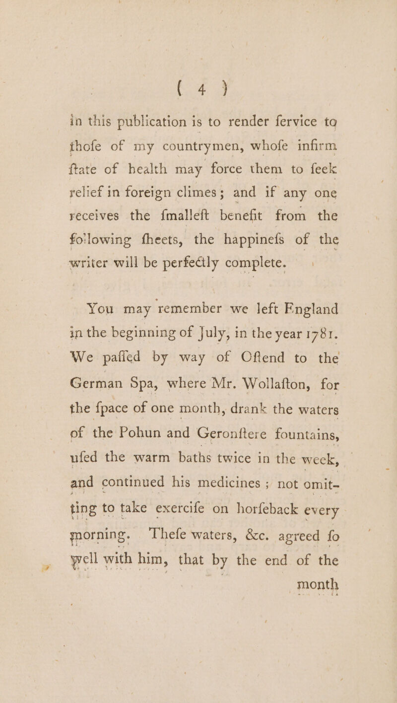 in this publication is to render fervice to thofe of my countrymen, whofe infirm ftate of health may force them to feek relief in foreign climes; and if any one receives the {malleft benefit from the following fheets, the happinefs of the writer will be perfectly complete. 2 You may remember we left England in the beginning of July, in the year 1781. We pafled by way of Ofiend to sie German Spa, where Mr. Wollafton, for the {pace of one month , drank the lees of the Pohun and Geronttere fountains, ufed the warm baths twice in the week, and continued his medicines ; not omit- ting to take exercife on horfeback every ; ynorning. Thefe waters, &amp;c. agreed fo well with him, that by the end of the month