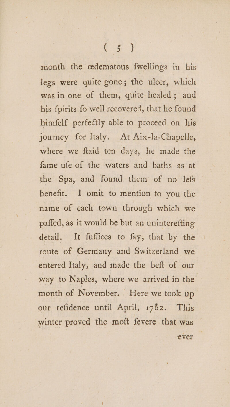 ae month the oedematous {wellings in his legs were quite gone; the ulcer, which was in one of them, quite healed; and his fpirits fo well recovered, that he found himfelf perfetly able to proceed on his journey for Italy. At Aix-la-Chapelle, where we ftaid ten days, he made the fame ufe of the waters and baths as at the Spa, and found them of no lefs benefit. I omit to mention to you the name of each town through which we paffed, as it would be but an uninterefting detail. It fuffices to fay, that by the route of Germany and Switzerland we entered Italy, and made the beft of our way to Naples, where we arrived in the month of November. . Here we took up our refidence until April, 1782. This winter proved the moft fevere that was ever