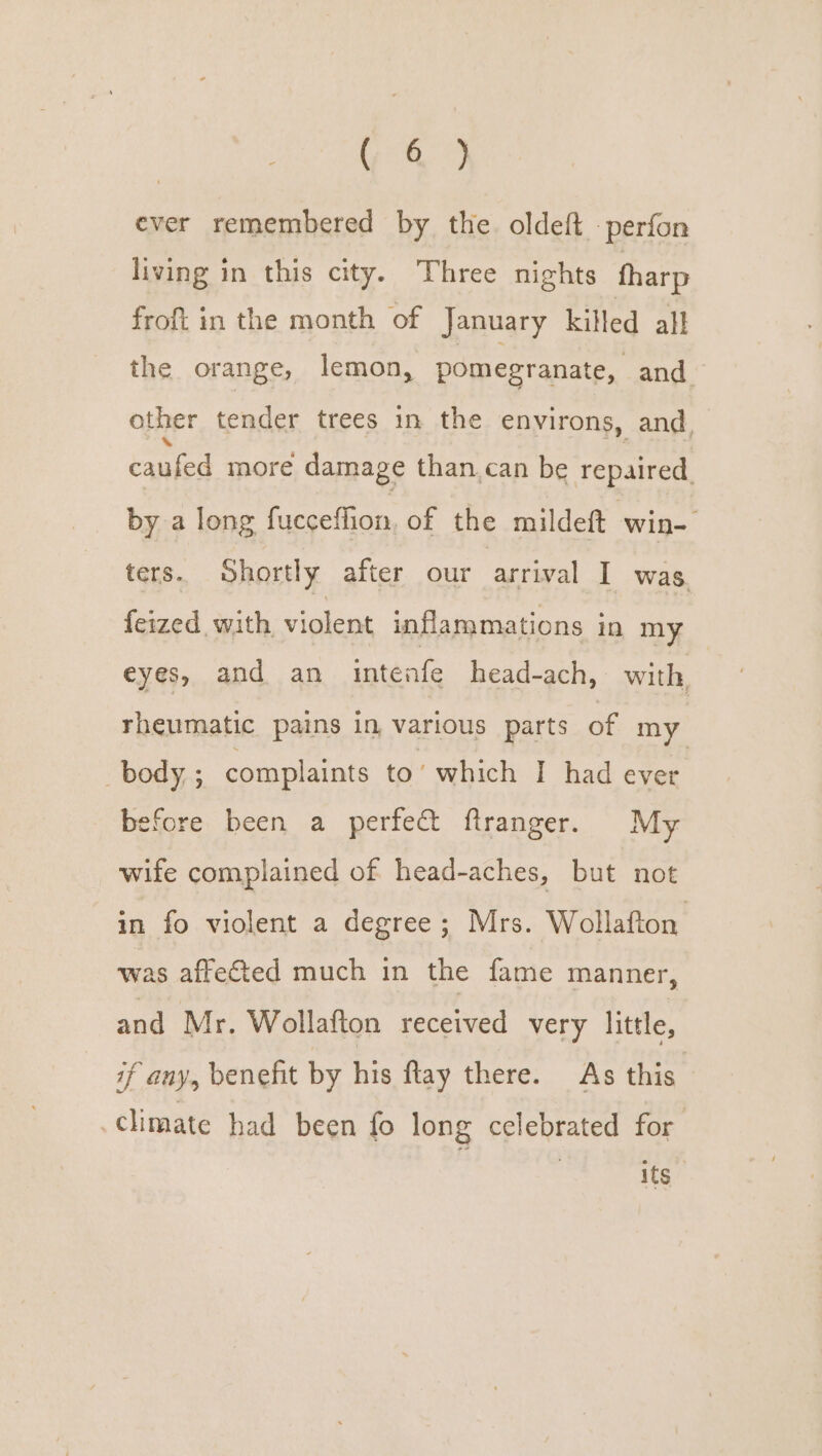 ( &amp; ) ever remembered by the. oldeft -perfon living in this city. Three nights fharp frofi in the month of January killed all the orange, lemon, pomegranate, and other tender trees in the environs, and, Fess more damage than. can be repaired, by a long fucceflion, of the mildeft win- ters. Shortly after our arrival I was. feized with cae inflammations in my eyes, and an intenfe head-ach, with, rheumatic pains in, various parts of my body ; complaints to’ which I had ever before been a perfect ftranger. My wife complained of head-aches, but not in fo violent a degree; Mrs. Wollafton was affeGted much in the fame manner, and Mr. Wollafton received very little, if any, benefit by his ftay there. As this climate had been fo long celebrated for its