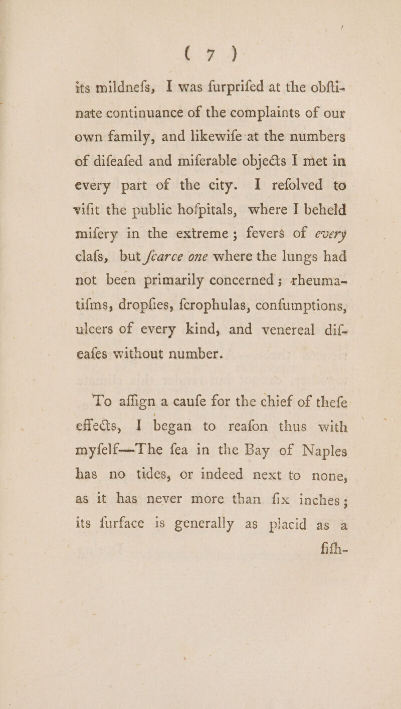 its mildnefs, I was furprifed at the obfti- nate continuance of the complaints of our own family, and likewife at the numbers of difeafed and miferable objeéts I met in every part of the city. I refolved to vifit the public hofpitals, where I beheld mifery in the extreme; fevers of every clafs, but /carce one where the lungs had not been primarily concerned; rheuma- tifms, dropfies, fcrophulas, confumptions, ulcers of every kind, and venereal dif- eafes without number. To affign a caufe for the chief of thefe eflectts, I began to reafon thus with myfelf—The fea in the Bay of Naples has no tides, or indeed next to none, as it has never more than fix inches; its furface is generally as placid as a fifh-