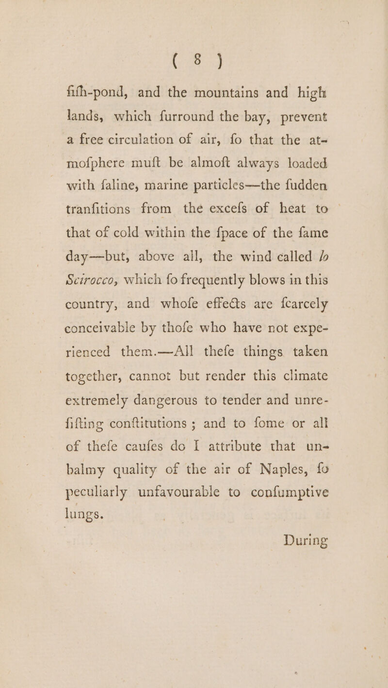 fifh-pond, and the mountains and high lands, which furround the bay, prevent a free circulation of air, fo that the at- mofphere muft be almoft always loaded with faline, marine particles—the fudden tranfitions from the excefs of heat to © that of cold within the fpace of the fame day——but, above all, the wind called / Scirocco, which fo frequently blows in this country, and whofe effects are fcarcely conceivable by thofe who have not expe- rienced them.—All thefe things taken together, cannot but render this climate extremely dangerous to tender and unre- fifting conftitutions ; and to fome or all of thefe caufes do I attribute that un- balmy quality of the air of Naples, fo peculiarly unfavourable to confumptive lungs. During