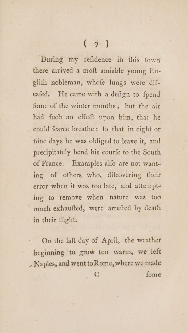 (gt): During my refidence in this town there arrived a moft amiable young En- glifh nobleman, whofe lungs wete dif- eafed. He came with a defign to fpend fome of the winter months; but the air had fuch an effect upon him, that he _ could fcarce breathe: fo that in eight or nine days he was obliged to leave it, and precipitately bend his courfe to the South of France. Examples alfo are not want- ing of others who, difcovering thet error when it was too late, and attempt- ing to remove when nature was too much exhaufted, were arrefted by death in their flight. On the laft day of April, the weather beginning to grow too warm, we left _ Naples, and went toRome, where we made C fome