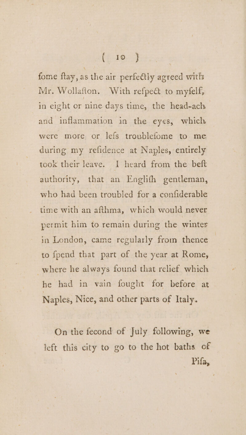 fome flay, as the air perfettly agreed with Mr. Wollafion. With refpeQ&amp; to myfelf, in eight or nine days time, the head-ach and inflammation in the eyes, which were more or lefs troublefome to me during my refidence at Naples, entirely took their leave. I heard from the beft authority, that an Eneglith gentleman, who had been troubled for a confiderable time with an afthma, which would never permit him to remain during the winter in London, came regularly from thence | to fpend that part of the year at Rome, where he always found that relief which he had in vain fought for before at Naples, Nice, and other parts of Italy. On the fecond of July following, we left this city to go to the hot baths of Pifa,