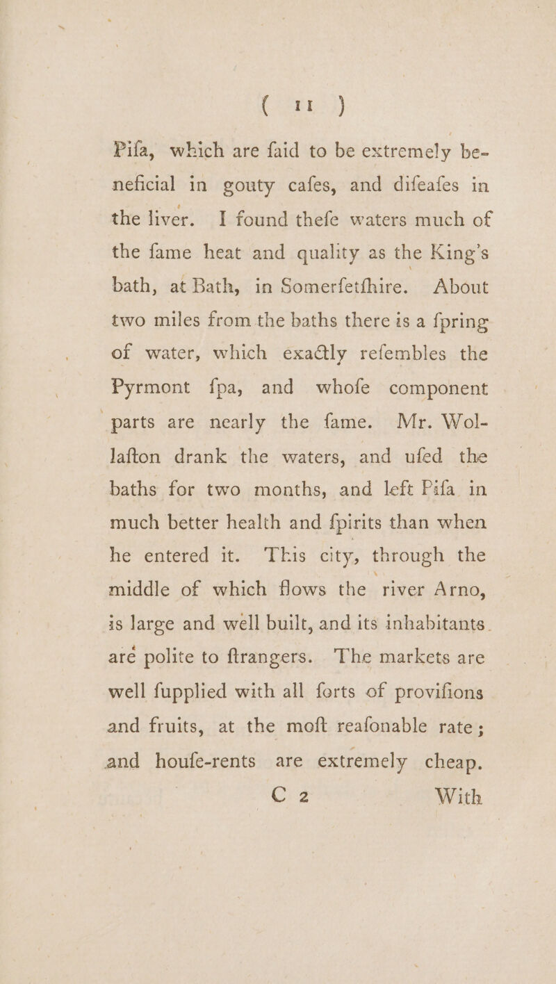 (ARBUe 4) Pifa, which are faid to be extremely be- neficial in gouty cafes, and difeafes in the liver. I found thefe waters much of the fame heat and quality as the King’s bath, at Bath, in Somerfetfhire. About two miles from the baths there is a fpring of water, which exactly refembles the Pyrmont f{pa, and whofe component “parts are nearly the fame. Mr. Wol- Jafton drank the waters, and ufed the baths for two months, and left Pifa in much better health and fpirits than when ne entered ‘te. Liss city, through the middle of which flows the “river Arno, is large and well built, and its inhabitants. are polite to ftrangers. The markets are well fupplied with all forts of provifions and fruits, at the moft reafonable rate; and houfe-rents are extremely cheap. “Org With