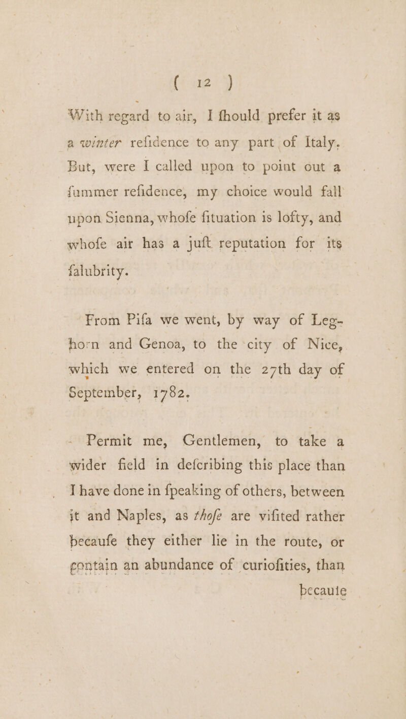 With regard to air, I fhould prefer it as a winter relidence to any part of Italy. But, were I called upon to point out a fummer refidence, my choice would fall upon Sienna, whofe fituation is lofty, and whofe air has a jut reputation for its falubrity. From Pifa we went, by way of Leg- horn and Genoa, to the city of Nice, which we entered on the 27th day of September, 1782. - Permit me, Gentlemen, to take a wider field in defcribing this place than I have done in fpeaking of others, between it and Naples, as thofe are vifited rather becaufe they either lie in the route, or contain an abundance of curiofities, than becauie