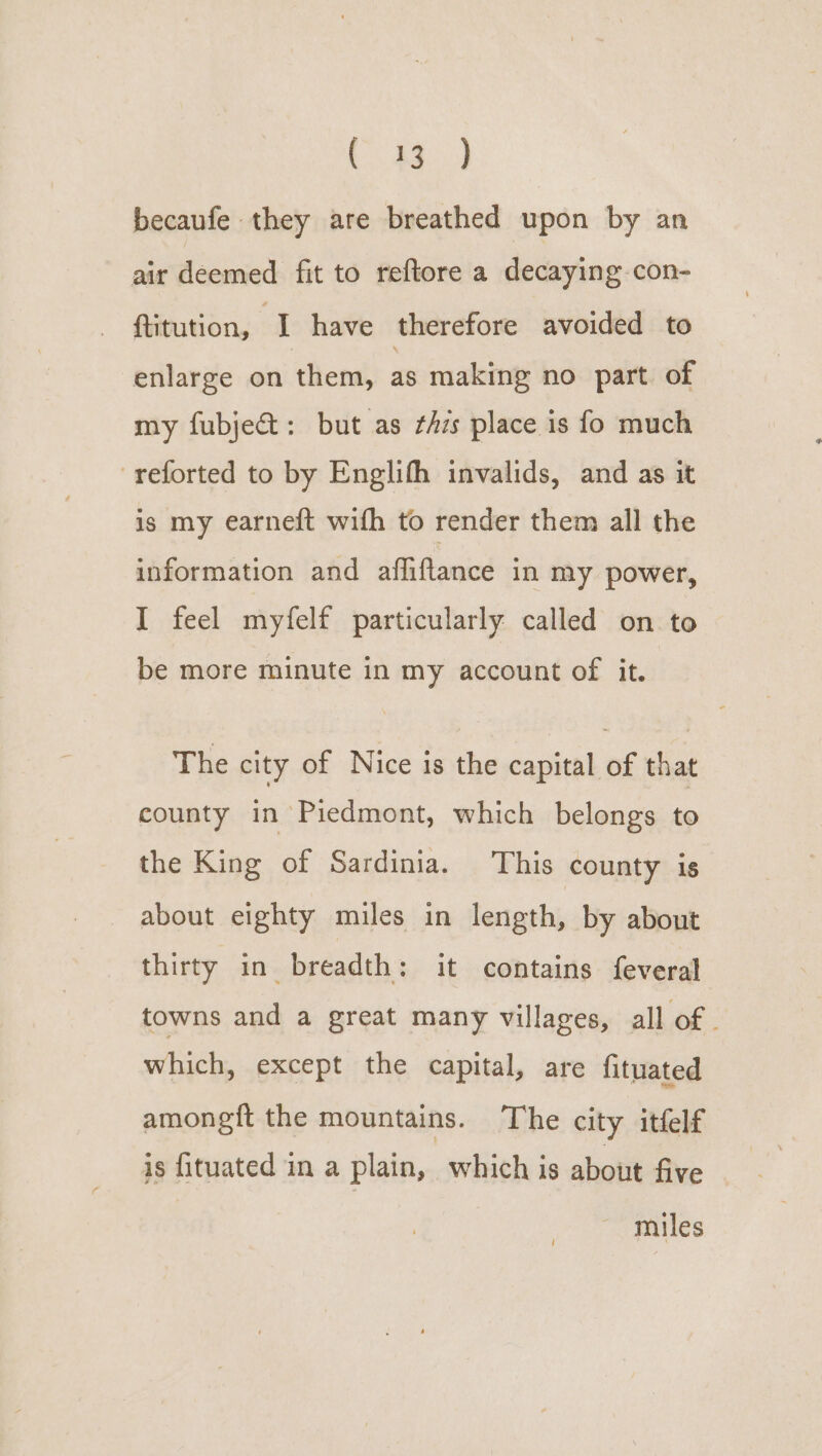 Ce) becaufe they are breathed upon by an air deemed fit to reftore a decaying con- ftitution, I have therefore avoided to enlarge on them, as making no part. of my fubje&amp;: but as ¢hzs place is fo much -reforted to by Englifh invalids, and as it is my earneft with to render them all the information and affiftance in my power, I feel myfelf particularly called on to be more minute in my account of it. The city of Nice is the capital of that county in Piedmont, which belongs ra the King of Sardinia. This county is about eighty miles in length, by about thirty in breadth: it contains feveral towns and a great many villages, all of | which, except the capital, are fituated amonegft the mountains. The city itfelf is fituated in a plain, which is about five miles