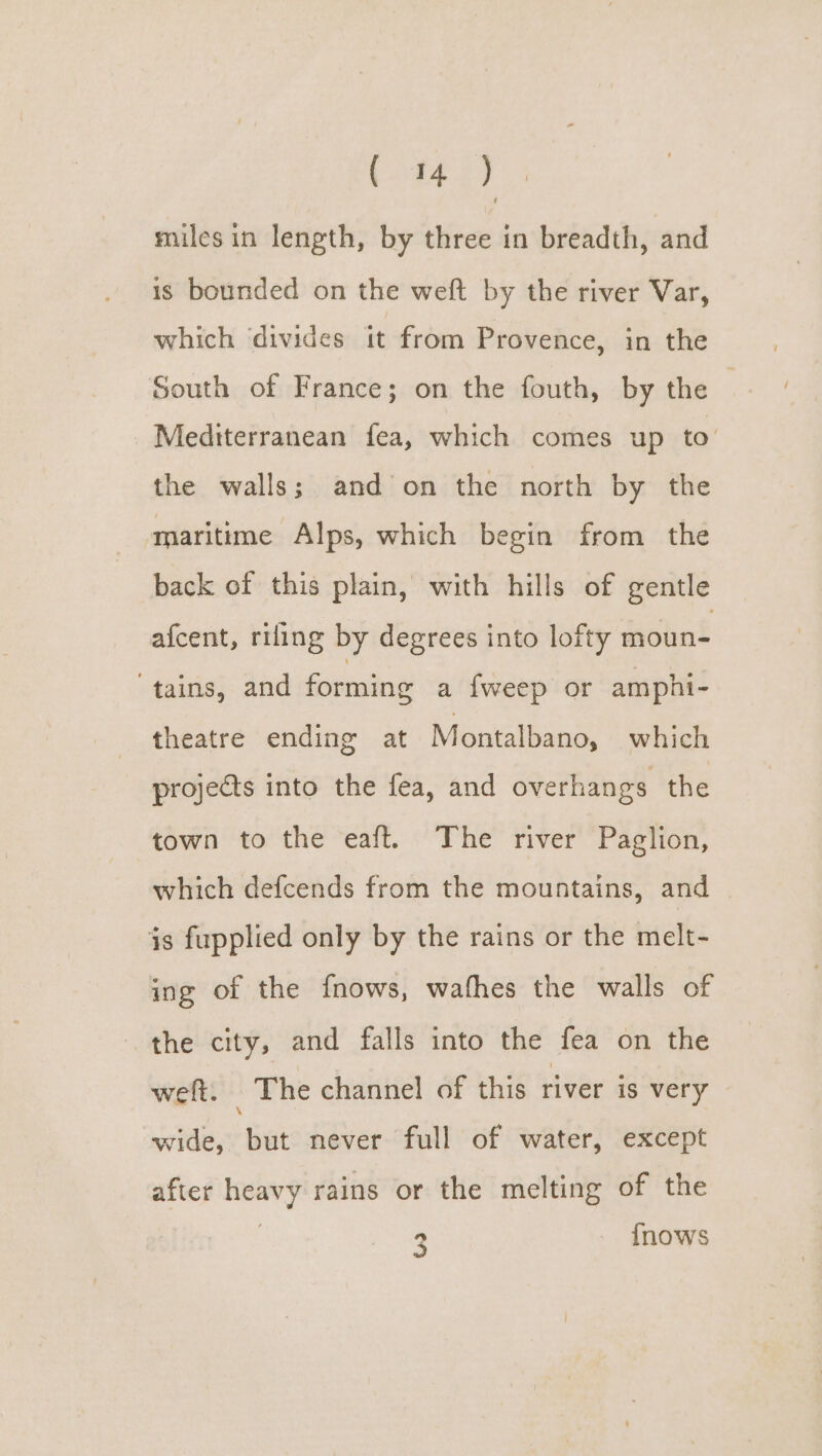 miles in length, by three in breadth, and is bounded on the weft by the river Var, which divides it from Provence, in the South of France; on the fouth, by the Mediterranean fea, which comes up to’ the walls; and on the north by the maritime Alps, which begin from the back of this plain, with hills of gentle afcent, rifling by degrees into lofty moun- tains, and forming a {weep or amphi- theatre ending at Montalbano, which projects into the fea, and overhangs the town to the eaft. The river Paglion, which defcends from the mountains, and 3s fupplied only by the rains or the melt- ing of the f{nows, wafhes the walls of the city, and falls into the fea on the weft. The channel of this river is very wide, but never full of water, except after heavy rains or the melting of the 3 {nows