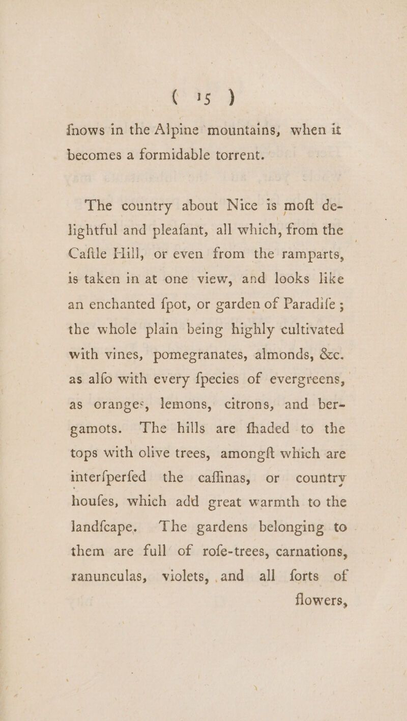 (9s 9 fnows in the Alpine mountains, when it becomes a formidable torrent. | The country about Nice is moft de- lightful and pleafant, all which, from the — Cafile Hill, or even from the ramparts, 2 is taken in at one view, and looks like an enchanted fpot, or garden of Paradife ; the whole plain being highly cultivated with vines, pomegranates, almonds, &amp;c. as alfo with every {pecies of evergreens, as oranges, lemons, citrons, and ber- gamots. ‘The hills are fhaded to the tops with olive trees, amongft which are interfperfed the caflinas, or country houfes, which add great warmth to the landfcape. The gardens belonging to - them are full of rofe-trees, carnations, ranunculas, violets, and all forts of flowers,