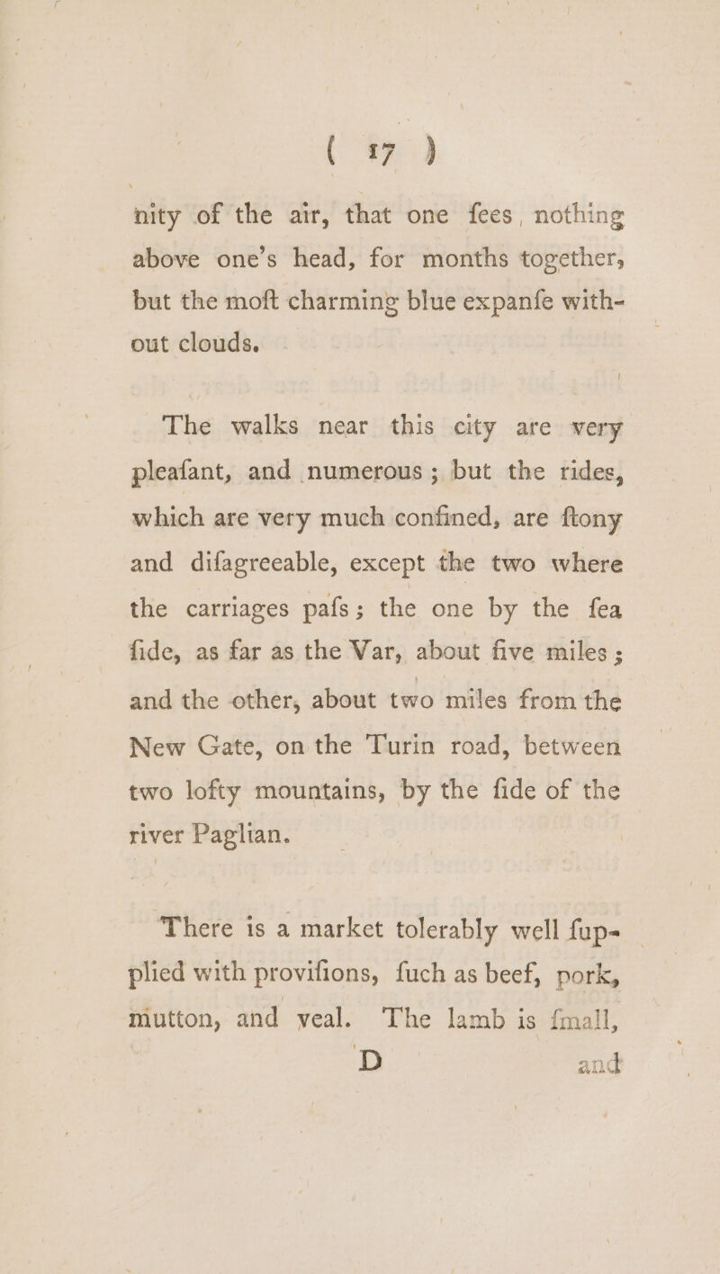 nity of the air, that one fees, nothing above one’s head, for months together, but the moft charming blue expanfe with- out clouds. | The walks near this city are very pleafant, and numerous; but the rides, which are very much confined, are ftony and difagreeable, except the two where the carriages pafs; the one by the fea fide, as far as the Var, about five miles 3 and the other, about two miles from the New Gate, on the Turin road, between two lofty mountains, by the fide of the river Paglian. There is a market tolerably well fup- plied with provifions, fuch as beef, pork, mutton, and veal. The lamb is fmall, D and
