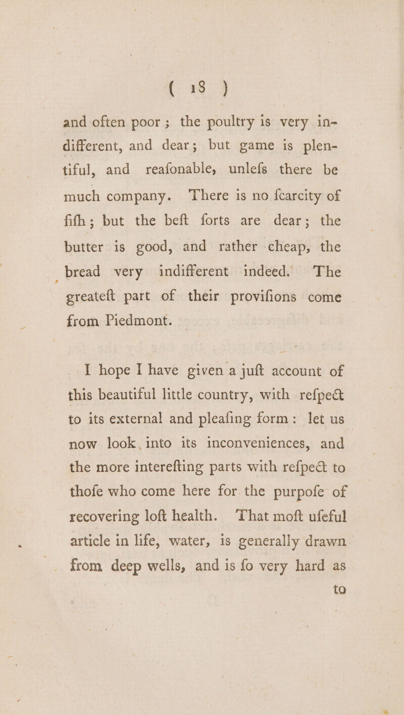 ( 8} and often poor; the poultry is very in- different, and dear; but game is plen- tiful, and reafonable, unlefs there be much company. ‘There is no {carcity of fifh; but the beft forts are dear; the butter is good, and rather cheap, the _bread very indifferent indeed. The greateft part of their provifions come from Piedmont. I hope I have given a juft account of this beautiful little country, with refpe&amp; to its external and pleafing form: let us now look, into its inconveniences, and the more interefting parts with refpect to thofe who come here for the purpofe of recovering loft health. ‘That moft ufeful article in life, water, is generally drawn from deep wells, and is fo very hard as to