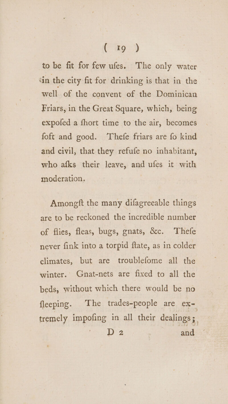 (9) to be fit for few ufes. The only water ‘in the city fit for drinking is that in the well of the convent of the Dominican Friars, in the Great Square, which, being expofed a fhort time to the air, becomes. foft and good. ‘Thefe friars are fo kind and civil, that they refufe no inhabitant, ihe afks their leave, and ufes it with moderation. Amongft the many difagreeable things are to be reckoned the incredible number of flies, fleas, bugs, gnats, &amp;c. Thefe never fink into a torpid ftate, as in colder climates, but are troublefome all the winter.’ Gnat-nets are fixed to all the beds, without which there would be no {leeping. The trades-people are eX= tremely impofing in all their dealings; | D2 and