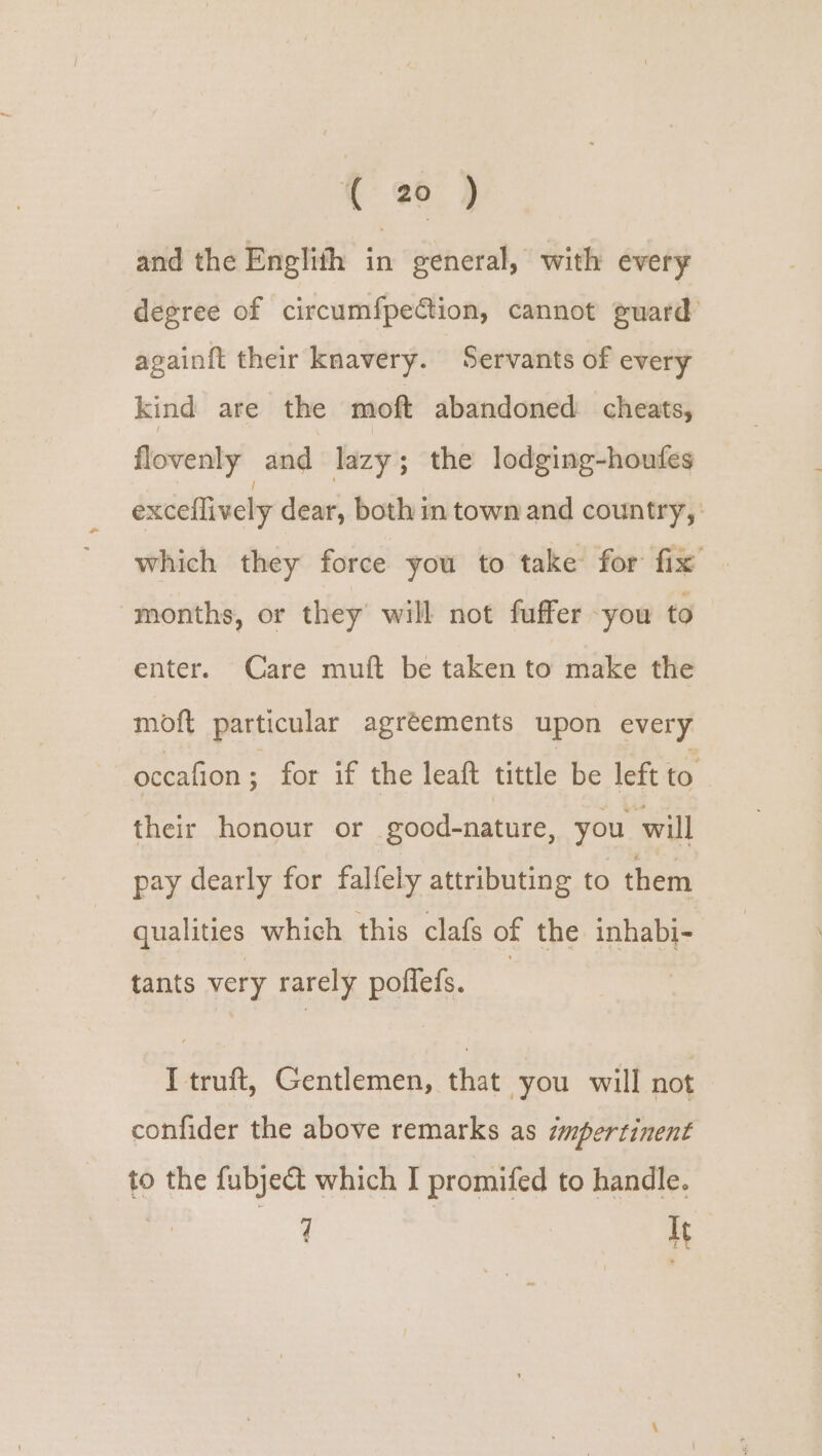 and the Englith in general, with every degree of circumfpection, cannot guard againft their knavery. Servants of every kind are the moft abandoned cheats, flovenly and lazy; the lodging-houfes exceflively dear, both in town and country, which they force you to take for fix months, or they’ will not fuffer you to enter. Care muft be taken to make the moft particular agréements upon every occafion ; for if the leaft tittle be left to their honour or . eood-nature, you will pay dearly for falfely attributing to them qualities which this clafs of the inhabi- tants very rarely pottels. back Gentlemen, that you will not confider the above remarks as impertinent to the fubje&amp;t which I promifed to handle. q bu